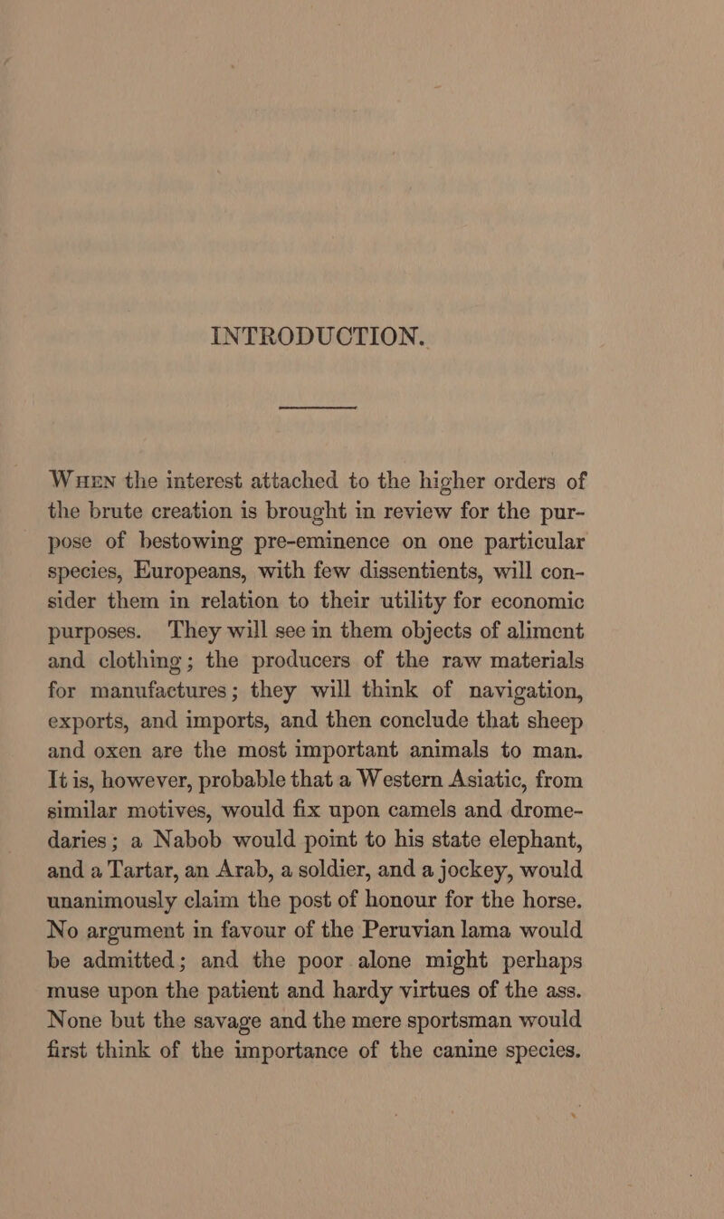 INTRODUCTION. Wuen the interest attached to the higher orders of the brute creation is brought in review for the pur- pose of bestowing pre-eminence on one particular species, Europeans, with few dissentients, will con- sider them in relation to their utility for economic purposes. They will see in them objects of aliment and clothing; the producers of the raw materials for manufactures; they will think of navigation, exports, and imports, and then conclude that sheep and oxen are the most important animals to man. It is, however, probable that a Western Asiatic, from similar motives, would fix upon camels and drome- daries ; a Nabob would point to his state elephant, and a Tartar, an Arab, a soldier, and a jockey, would unanimously claim the post of honour for the horse. No argument in favour of the Peruvian lama would be admitted; and the poor alone might perhaps muse upon the patient and hardy virtues of the ass. None but the savage and the mere sportsman would first think of the importance of the canine species.