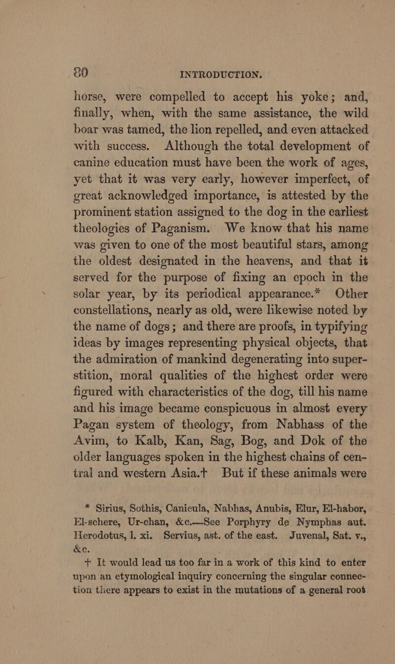 horse, were compelled to accept his yoke; and, finally, when, with the same assistance, the wild boar was tamed, the lion repelled, and even attacked with success. Although the total development of canine education must have been the work of ages, yet that it was very early, however imperfect, of great acknowledged importance, is attested by the prominent station assigned to the dog in the earliest theologies of Paganism. We know that his name was given to one of the most beautiful stars, among the oldest designated in the heavens, and that it served for the purpose of fixing an epoch in the solar year, by its periodical appearance.* Other constellations, nearly as old, were likewise noted by the name of dogs; and there are proofs, in typifying ideas by images representing physical objects, that the admiration of mankind degenerating into super- stition, moral qualities of the highest order were figured with characteristics of the dog, till his name and his image became conspicuous in almost every Pagan system of theology, from Nabhass of the Avim, to Kalb, Kan, Sag, Bog, and Dok of the older languages spoken in the highest chains of cen- tral and western Asia.t But if these animals were _ * Sirius, Sothis, Canicula, Nabhas, Anubis, Elur, El-habor, El-schere, Ur-chan, &amp;c.—See Porphyry de Nymphas aut. Herodotus, 1. xi. Servius, ast. of the east. Juvenal, Sat. v., &amp;e. + It would lead us too far in a work of this kind to enter upon an etymological inquiry concerning the singular connec- tion there appears to exist in the mutations of a general root