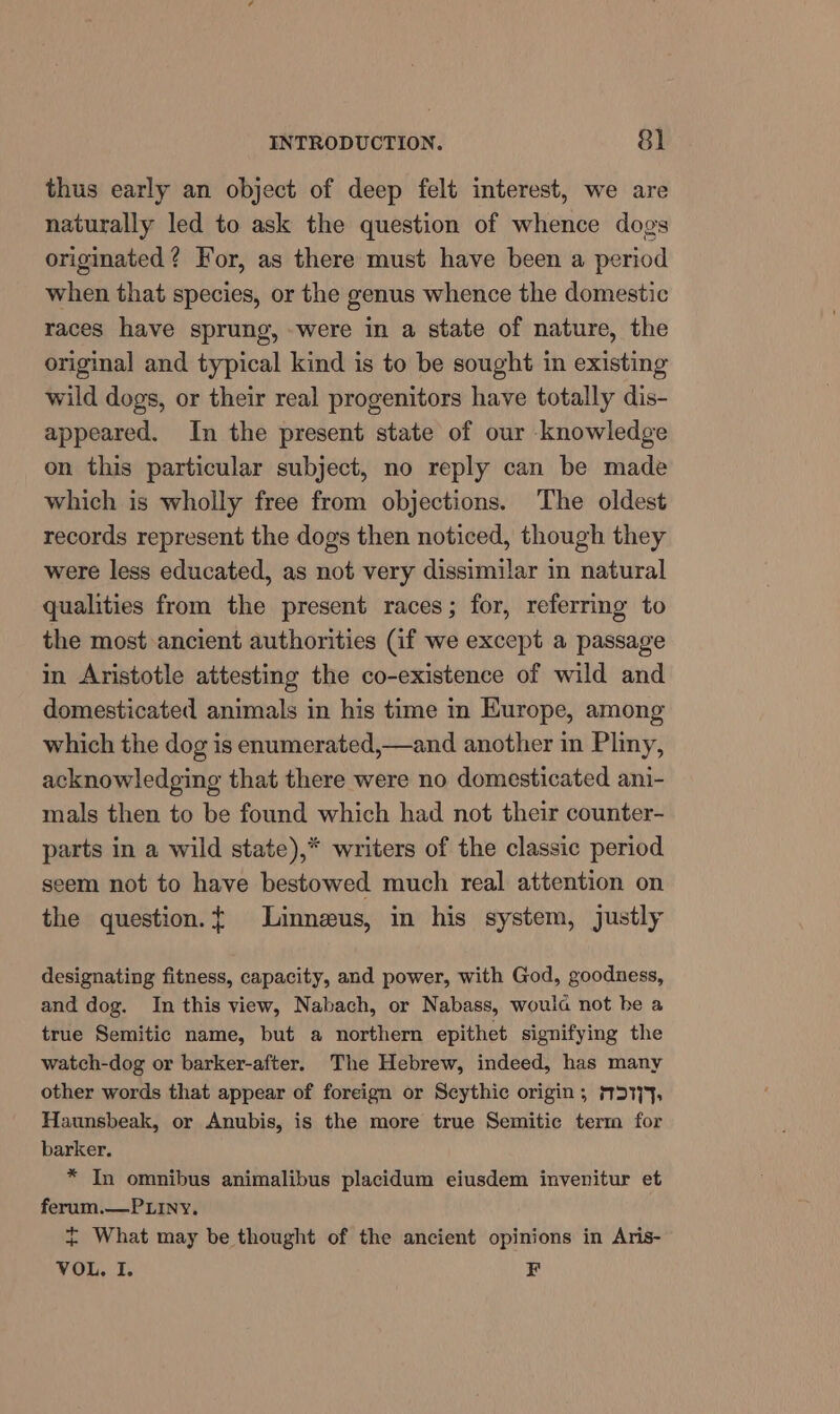 thus early an object of deep felt interest, we are naturally led to ask the question of whence dogs originated? For, as there must have been a period when that species, or the genus whence the domestic races have sprung, were in a state of nature, the original and typical kind is to be sought in existing wild dogs, or their real progenitors have totally dis- appeared. In the present state of our knowledge on this particular subject, no reply can be made which is wholly free from objections. The oldest records represent the dogs then noticed, though they were less educated, as not very dissimilar in natural qualities from the present races; for, referring to the most ancient authorities (if we except a passage in Aristotle attesting the co-existence of wild and domesticated animals in his time in Europe, among which the dog is enumerated,—and another in Pliny, acknowledging that there were no domesticated ani- mals then to be found which had not their counter- parts in a wild state),* writers of the classic period seem not to have bestowed much real attention on the question.t Linneus, in his system, justly designating fitness, capacity, and power, with God, goodness, and dog. In this view, Nabach, or Nabass, woula not be a true Semitic name, but a northern epithet signifying the watch-dog or barker-after. The Hebrew, indeed, has many other words that appear of foreign or Scythic origin; MDI;9, Haunsbeak, or Anubis, is the more true Semitic term for barker. * In omnibus animalibus placidum eiusdem invenitur et ferum.—PLiny, ~ What may be thought of the ancient opinions in Aris- VOL. I. EF