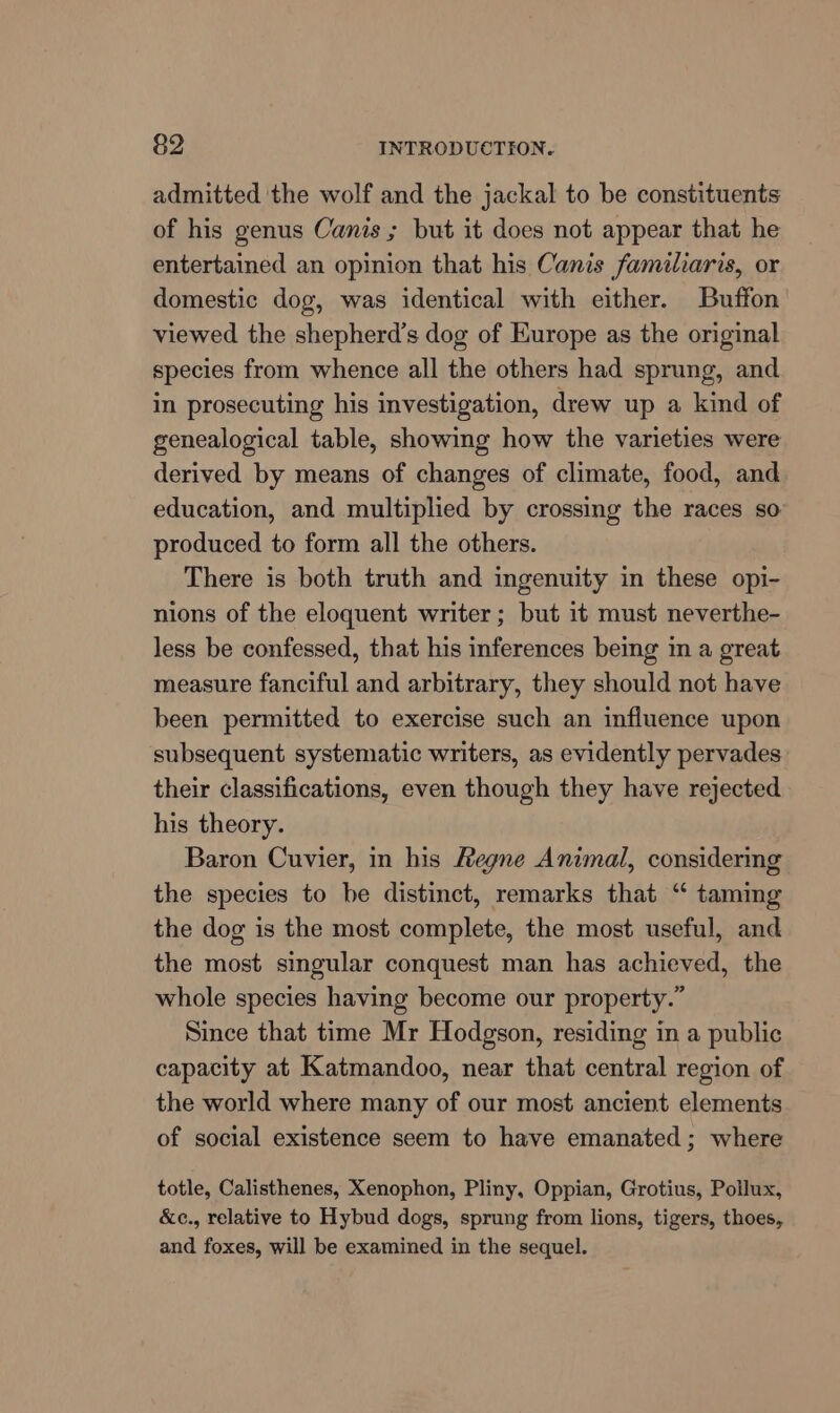 admitted the wolf and the jackal to be constituents of his genus Canis ; but it does not appear that he entertained an opinion that his Canis familiaris, or domestic dog, was identical with either. Buffon viewed the shepherd’s dog of Europe as the original species from whence all the others had sprung, and in prosecuting his investigation, drew up a kind of genealogical table, showing how the varieties were derived by means of changes of climate, food, and education, and multiplied by crossing the races so’ produced to form all the others. There is both truth and ingenuity in these opi- nions of the eloquent writer ; but it must neverthe- less be confessed, that his inferences being m a great measure fanciful and arbitrary, they should not have been permitted to exercise such an influence upon subsequent systematic writers, as evidently pervades their classifications, even though they have rejected his theory. Baron Cuvier, in his Hegne Animal, considermg the species to be distinct, remarks that “ taming the dog is the most complete, the most useful, and the most singular conquest man has achieved, the whole species having become our property.” Since that time Mr Hodgson, residing in a public capacity at Katmandoo, near that central region of the world where many of our most ancient elements of social existence seem to have emanated ; where totle, Calisthenes, Xenophon, Pliny, Oppian, Grotius, Pollux, &amp;c., relative to Hybud dogs, sprung from lions, tigers, thoes, and foxes, will be examined in the sequel.