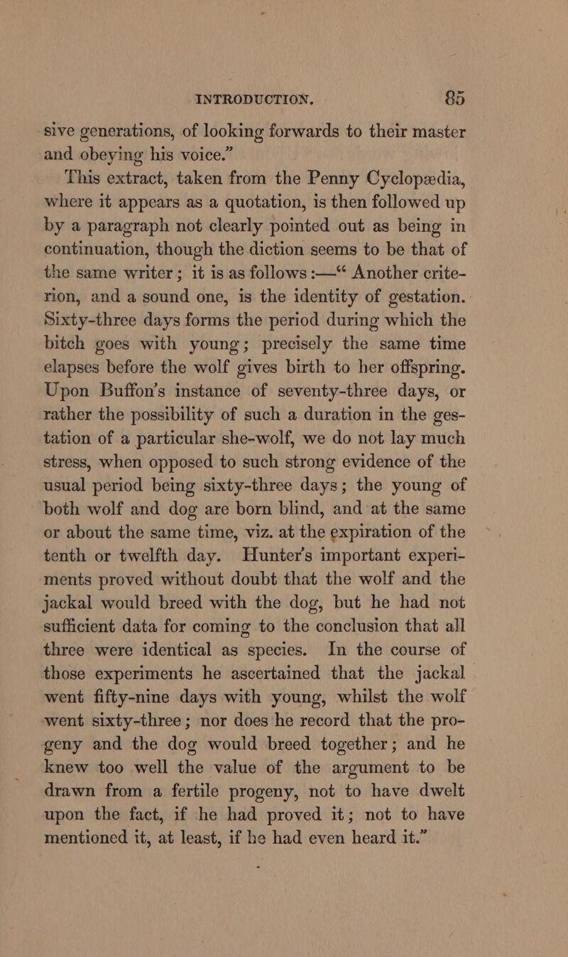 sive generations, of looking forwards to their master and obeying his voice.” This extract, taken from the Penny Cyclopedia, where it appears as a quotation, is then followed up by a paragraph not clearly pointed out as being in continuation, though the diction seems to be that of the same writer; it is as follows :—* Another crite- rion, and a sound one, is the identity of gestation. Sixty-three days forms the period during which the bitch goes with young; precisely the same time elapses before the wolf gives birth to her offspring. Upon Buffon’s instance of seventy-three days, or rather the possibility of such a duration in the ges- tation of a particular she-wolf, we do not lay much stress, when opposed to such strong evidence of the usual period being sixty-three days; the young of both wolf and dog are born blind, and at the same or about the same time, viz. at the expiration of the tenth or twelfth day. Hunter's important experi- ments proved without doubt that the wolf and the jackal would breed with the dog, but he had not sufficient data for coming to the conclusion that all three were identical as species. In the course of those experiments he ascertained that the jackal went fifty-nine days with young, whilst the wolf went sixty-three ; nor does he record that the pro- geny and the dog would breed together; and he knew too well the value of the argument to be drawn from a fertile progeny, not to have dwelt upon the fact, if he had proved it; not to have mentioned it, at least, if he had even heard it.”