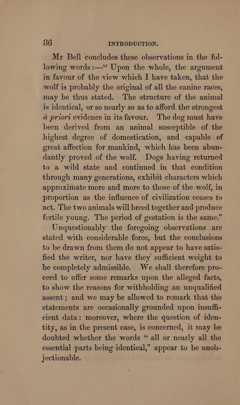 Mr Bell concludes these observations in the fol- lowing words :—“ Upon the whole, the argument in favour of the view which [ have taken, that the wolf is probably the original of all the canine races, may be thus stated. The structure of the animal is identical, or so nearly so as to afford the strongest a priori evidence in its favour. ‘The dog must have been derived from an animal susceptible of the highest degree of domestication, and capable of great affection for mankind, which has been abun- dantly proved of the wolf. Dogs having returned to a wild state and continued in that condition through many generations, exhibit characters which approximate more and more to those of the wolf, in proportion as the influence of civilization ceases to act. The two animals will breed together and produce fertile young. The period of gestation is the same.” Unquestionably the foregoing observations are stated with considerable force, but the conclusions to be drawn from them do not appear to have satis- fied the writer, nor have they sufficient weight to be completely admissible. We shall therefore pro- ceed to offer some remarks upon the alleged facts, to show the reasons for withholding an unqualified assent ; and we may be allowed to remark that the statements are occasionally grounded upon insuffi- cient data: moreover, where the question of iden- tity, as in the present case, is concerned, it may be doubted whether the words “ all or nearly all the essential parts being identical,” appear to be unob- jectionable.