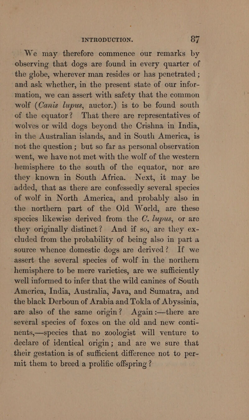 We may therefore commence our remarks by observing that dogs are found in every quarter of the globe, wherever man resides or has penetrated ; and ask whether, in the present state of our infor- mation, we can assert with safety that the common wolf (Canis lupus, auctor.) is to be found south of the equator? That there are representatives of wolves or wild dogs beyond the Crishna in India, in the Australian islands, and in South America, is not the question ; but so far as personal observation went, we have not met with the wolf of the western hemisphere to the south of the equator, nor are they known in South Africa. Next, it may be added, that as there are confessedly several species of wolf in North America, and probably also in the northern part of the Old World, are these species likewise derived from the C. lupus, or are they originally distinct? And if so, are they ex- cluded from the probability of being also in part a source whence domestic dogs are derived? If we assert the several species of wolf in the northern hemisphere to be mere varieties, are we sufficiently well informed to infer that the wild canines of South America, India, Australia, Java, and Sumatra, and the black Derboun of Arabia and Tokla of Abyssinia, are also of the same origin? Again :—there are several species of foxes on the old and new conti- nents,—species that no zoologist will venture to declare of identical origin; and are we sure that their gestation is of sufficient difference not to per- mit them to breed a prolific offspring ?