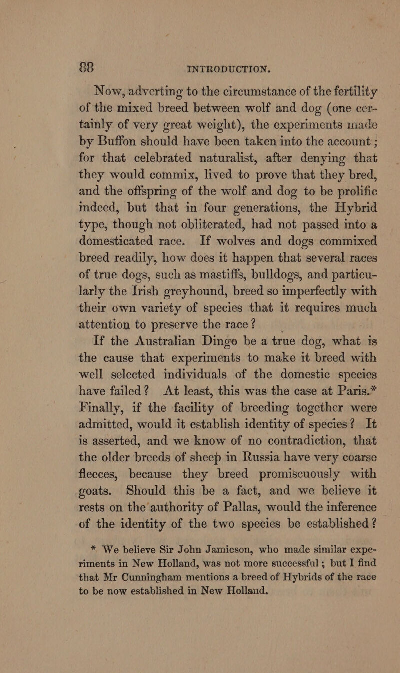 Now, adverting to the circumstance of the fertility of the mixed breed between wolf and dog (one cer- tainly of very great weight), the experiments made by Buffon should have been taken into the account ; for that celebrated naturalist, after denying that they would commix, lived to prove that they bred, and the offspring of the wolf and dog to be prolific indeed, but that in four generations, the Hybrid type, though not obliterated, had not passed into a domesticated race. If wolves and dogs commixed breed readily, how does it happen that several races of true dogs, such as mastiffs, bulldogs, and particu- larly the Irish greyhound, breed so imperfectly with their own variety of species that it requires much attention to preserve the race? If the Australian Dingo be a true dog, what is the cause that experiments to make it breed with well selected individuals of the domestic species have failed? At least, this was the case at Paris.* Finally, if the facility of breeding together were admitted, would it establish identity of species? It is asserted, and we know of no contradiction, that the older breeds of sheep in Russia have very coarse fleeces, because they breed promiscuously with goats. Should this be a fact, and we believe it rests on the authority of Pallas, would the inference of the identity of the two species be established ? * We believe Sir John Jamieson, who made similar expe- riments in New Holland, was not more successful; but I find that Mr Cunningham mentions a breed of Hybrids of the race to be now established in New Holland.