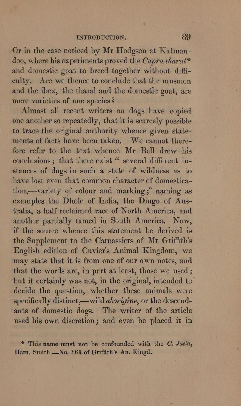 Or in the case noticed by Mr Hodgson at Katman- doo, where his experiments proved the Capra tharal* and domestic goat to breed together without diffi- culty. Are we thence to conclude that the musmon and the ibex, the tharal and the domestic goat, are mere varieties of one species ? Almost all recent writers on dogs have copied one another so repeatedly, that it is scarcely possible to trace the original authority whence given state- ments of facts have been taken. We cannot there- fore refer to the text whence Mr Bell drew his conclusions ; that there exist “ several different in- stances of dogs in such a state of wildness as to have lost even that common character of domestica- tion,—variety of colour and marking ;” naming as examples the Dhole of India, the Dingo of Aus- tralia, a half reclaimed race of North America, and another partially tamed in South America. Now, if the source whence this statement be derived is the Supplement to the Carnassiers of Mr Griffith’s English edition of Cuvier's Animal Kingdom, we may state that it is from one of our own notes, and that the words are, in part at least, those we used ; but it certainly was not, in the original, intended to’ decide the question, whether these animals were specifically distinct,—wild aborigine, or the descend- ants of domestic dogs. The writer of the article used his own discretion ; and even he placed it in * This name must not be confounded with the C. Jaela, Ham. Smith.—No. 869 of Griffith’s An. Kingd.