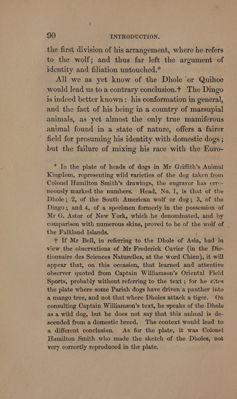 the first, division of his arrangement, where he refers to the wolf; and thus far left the argument of identity and filiation untouched.* All we as yet know of the Dhole ‘or Quihoe would lead us to a contrary conclusion.t The Dingo is indeed better known: his conformation in general, and the fact of his being in a country of marsupial animals, as yet almost the only true mamiferous animal found in a state of nature, offers a fairer field for presuming his identity with domestic dogs ; but the failure of mixing his race with the Euro- * In the plate of heads of dogs in Mr Gniffith’s Animal Kingdom, representing wild varieties of the dog taken from Coionel Hamilton Smith’s drawings, the engraver has erro- neously marked the numbers. Head, No. 1, is that of the Dhole; 2, of the South American wolf or dog; 3, of the Dingo; and 4, of a specimen formerly in the possession of Mr G. Astor of New York, which he denominated, and by comparison with numerous skins, proved to be of the wolf of _ the Falkland Islands. ; + If Mr Bell, in referring to the Dhole of Asia, had in view the observations of Mr Frederick Cuvier (in the Dic- tionnaire des Sciences Naturelles, at the word Chien), it will appear that, on this occasion, that learned and attentive observer quoted from Captain Williamson’s Oriental Field Sports, probably without referring to the text; for he cites the plate where some Pariah dogs have driven a panther into a mango tree, and not that where Dholes attack a tiger. On consulting Captain Williamson’s text, he speaks of the Dhole as a wild dog, but he does not say that this animal is de- scended from a domestic breed. The context would lead to a different conclusion. As for the plate, it was Colonel Hamilton Smith who made the sketch of the Dholes, not very correctly reproduced in the plate.