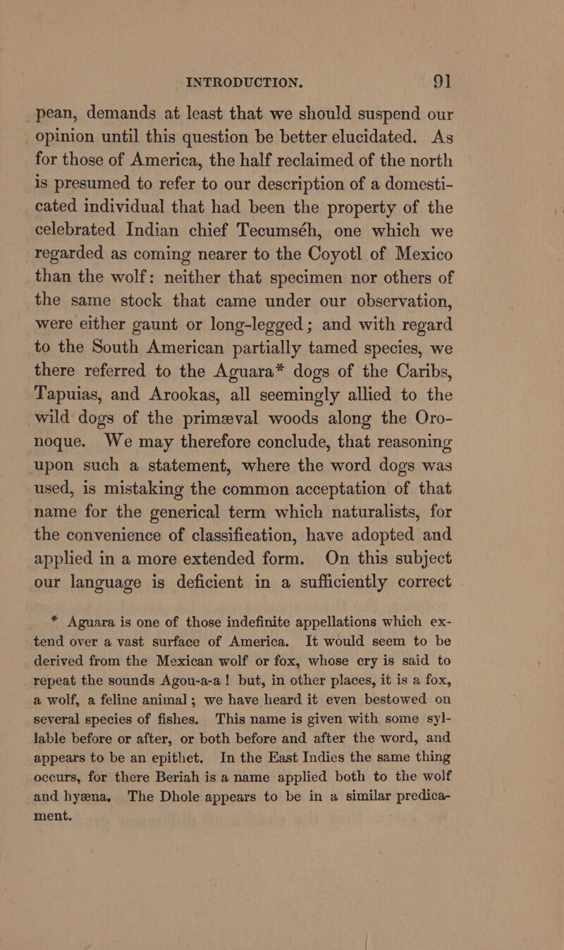 pean, demands at least that we should suspend our _ opinion until this question be better elucidated. As for those of America, the half reclaimed of the north is presumed to refer to our description of a domesti- cated individual that had been the property of the celebrated Indian chief Tecumséh, one which we regarded as coming nearer to the Coyotl of Mexico than the wolf: neither that specimen nor others of the same stock that came under our observation, were either gaunt or long-legged ; and with regard to the South American partially tamed species, we there referred to the Aguara* dogs of the Caribs, Tapuias, and Arookas, all seemingly allied to the wild dogs of the primeval woods along the Oro- noque. We may therefore conclude, that reasoning upon such a statement, where the word dogs was used, is mistaking the common acceptation of that name for the generical term which naturalists, for the convenience of classification, have adopted and applied in a more extended form. On this subject our language is deficient in a sufficiently correct * Aguara is one of those indefinite appellations which ex- tend over a vast surface of America. It would seem to be derived from the Mexican wolf or fox, whose cry is said to repeat the sounds Agou-a-a! but, in other places, it is a fox, a wolf, a feline animal; we have heard it even bestowed on several species of fishes. This name is given with some syl- lable before or after, or both before and after the word, and appears to be an epithet. In the East Indies the same thing occurs, for there Beriah is a name applied both to the wolf and hyena, The Dhole appears to be in a similar predica- ment.