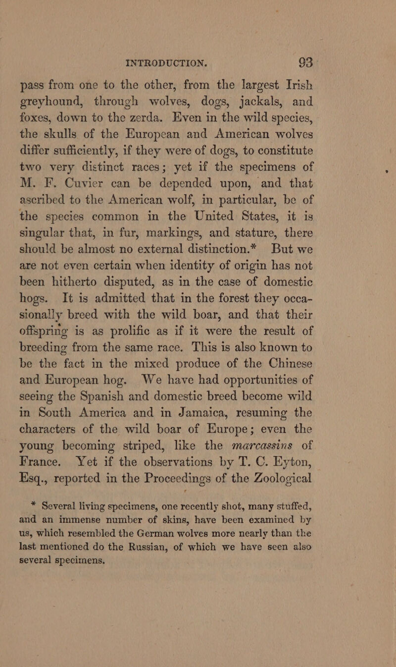 pass from one to the other, from the largest Irish greyhound, through wolves, dogs, jackals, and foxes, down to the zerda. Even in the wild species, the skulls of the European and American wolves differ sufficiently, if they were of dogs, to constitute two very distinct races; yet if the specimens of M. F. Cuvier can be depended upon, and that ascribed to the American wolf, im particular, be of the species common in the United States, it is singular that, in fur, markings, and stature, there should be almost no external distinction.* But we are not even certain when identity of origin has not been hitherto disputed, as in the case of domestic hogs. It is admitted that in the forest they occa- sionally breed with the wild boar, and that their offspring is as prolific as if it were the result of breeding from the same race. This is also known to be the fact in the mixed produce of the Chinese and European hog. We have had opportunities of seeing the Spanish and domestic breed become wild in South America and in Jamaica, resuming the characters of the wild boar of Europe; even the young becoming striped, like the marcassins of France. Yet if the observations by T. C. Eyton, Esq., reported in the Proceedings of the Zoological * Several living specimens, one recently shot, many stuffed, and an immense number of skins, have been examined by us, which resembled the German wolves more nearly than the last mentioned do the Russian, of which we have seen also several specimens,