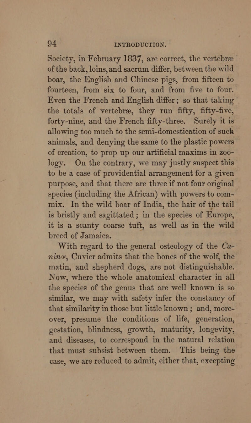 Society, in February 1837, are correct, the vertebre of the back, loins,and sacrum differ, between the wild boar, the English and Chinese pigs, from fifteen to fourteen, from six to four, and from five to four. Even the French and English differ; so that taking the totals of vertebre, they run fifty, fifty-five, forty-nine, and the French fifty-three. Surely it is allowing too much to the semi-domestication of such animals, and denying the same to the plastic powers of creation, to prop up our artificial maxims in zoo- logy. On the contrary, we may justly suspect this to be a case of providential arrangement for a given purpose, and that there are three if not four original species (including the African) with powers to com- mix. In the wild boar of India, the hair of the tail is bristly and sagittated ; in the species of Europe, it is a scanty coarse tuft, as well as in the wild breed of Jamaica. With regard to the general osteology of the Ca- nine, Cuvier admits that the bones of the wolf, the matin, and shepherd dogs, are not distinguishable. Now, where the whole anatomical character in all the species of the genus that are well known is so similar, we may with safety infer the constancy of that similarity in those but little known; and, more- over, presume the conditions of life, generation, gestation, blindness, growth, maturity, longevity, and diseases, to correspond in the natural relation that must subsist between them. This being the case, we are reduced to admit, either that, excepting