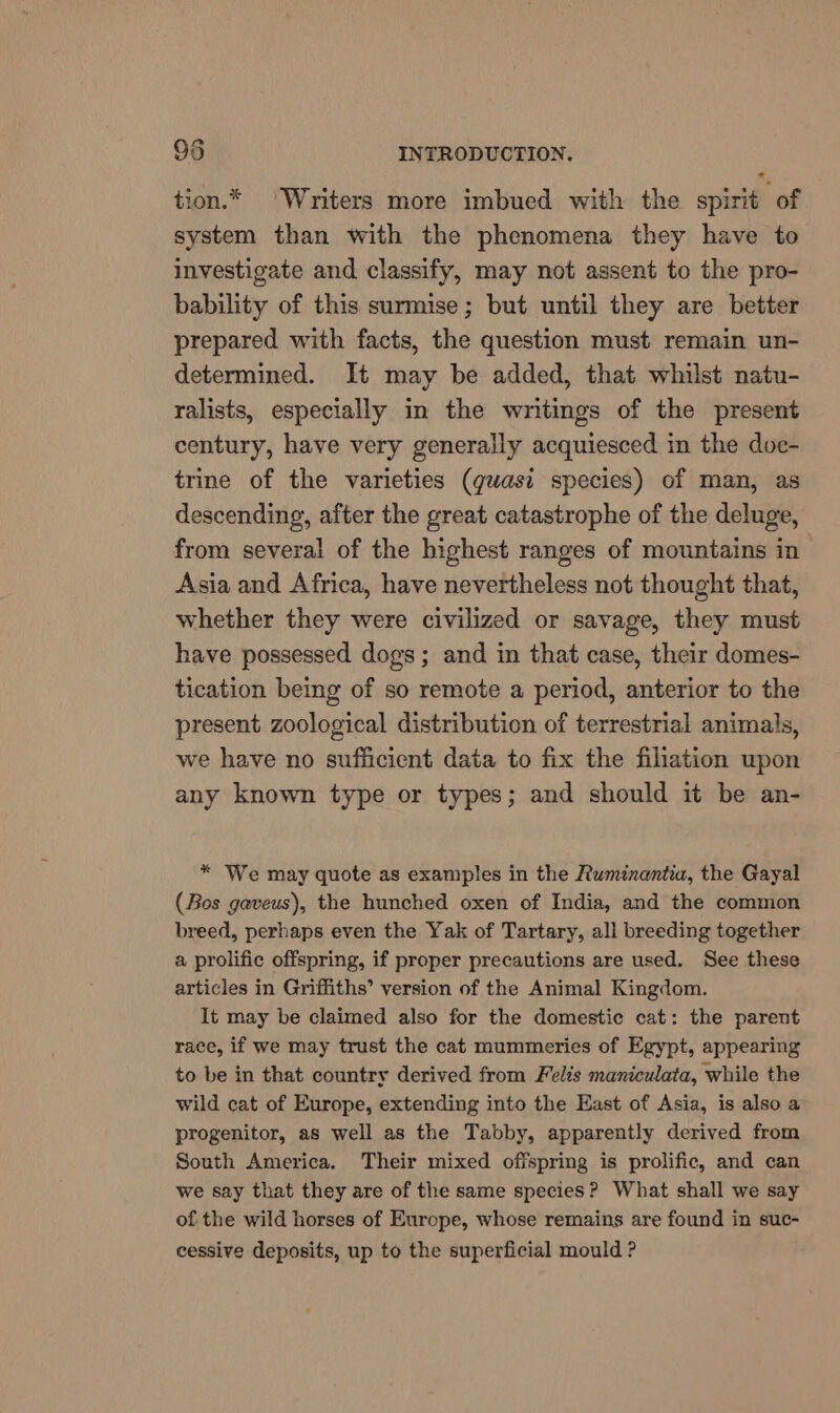 a tion.* ‘Writers more imbued with the spirit of system than with the phenomena they have to investigate and classify, may not assent to the pro- bability of this surmise; but until they are better prepared with facts, the question must remain un- determined. It may be added, that whilst natu- ralists, especially in the writings of the present century, have very generally acquiesced in the doc- trine of the varieties (quasi species) of man, as descending, after the great catastrophe of the deluge, from several of the highest ranges of mountains in Asia and Africa, have nevertheless not thought that, whether they were civilized or savage, they must have possessed dogs; and in that case, their domes- tication being of so remote a period, anterior to the present zoological distribution of terrestrial animals, we have no sufficient data to fix the filiation upon any known type or types; and should it be an- * We may quote as examples in the Ruminantia, the Gayal (Bos gaveus), the hunched oxen of India, and the common breed, perhaps even the Yak of Tartary, all breeding together a prolific offspring, if proper precautions are used. See these articles in Griffiths’ version of the Animal Kingdom. It may be claimed also for the domestic cat: the parent race, if we may trust the cat mummeries of Egypt, appearing to be in that country derived from Felis maniculata, while the wild cat of Europe, extending into the East of Asia, is also a progenitor, as well as the Tabby, apparently derived from South America. Their mixed offspring is prolific, and can we say that they are of the same species? What shall we say of the wild horses of Europe, whose remains are found in suc- cessive deposits, up to the superficial mould ?