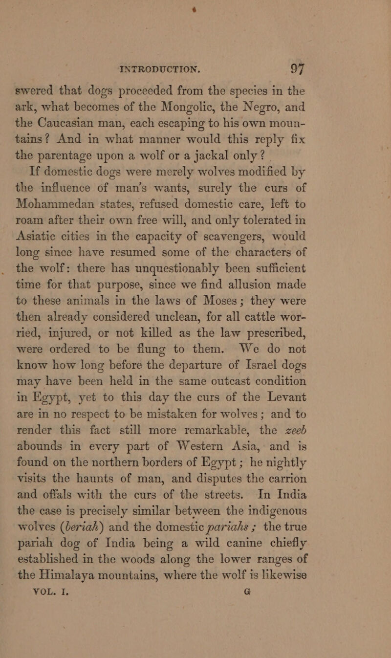 swered that dogs proceeded from the species in the ark, what becomes of the Mongolic, the Negro, and the Caucasian man, each escaping to his own moun- tains? And in what manner would this reply fix the parentage upon a wolf or a jackal only ? | If domestic dogs were merely wolves modified by the influence of man’s wants, surely the curs of Mohammedan states, refused domestic care, left to roam after their own free will, and only tolerated in Asiatic cities in the capacity of scavengers, would long since have resumed some of the characters of the wolf: there has unquestionably been sufiicient time for that purpose, since we find allusion made to these animals in the laws of Moses; they were then already considered unclean, for all cattle wor- ried, injured, or not killed as the law prescribed, were ordered to be flung to them. We do not know how long before the departure of Israel dogs may have been held in the same outcast condition in Egypt, yet to this day the curs of the Levant are in no respect to be mistaken for wolves; and to render this fact still more remarkable, the zeed abounds in every part of Western Asia, and is found on the northern borders of Egypt; he nightly visits the haunts of man, and disputes the carrion and offals with the curs of the streets. In India the case is precisely similar between the indigenous wolves (deriah) and the domestic pariahs ; the true pariah dog of India being a wild canine chiefly established in the woods along the lower ranges of the Himalaya mountains, where the wolf is likewise VOL. I. G