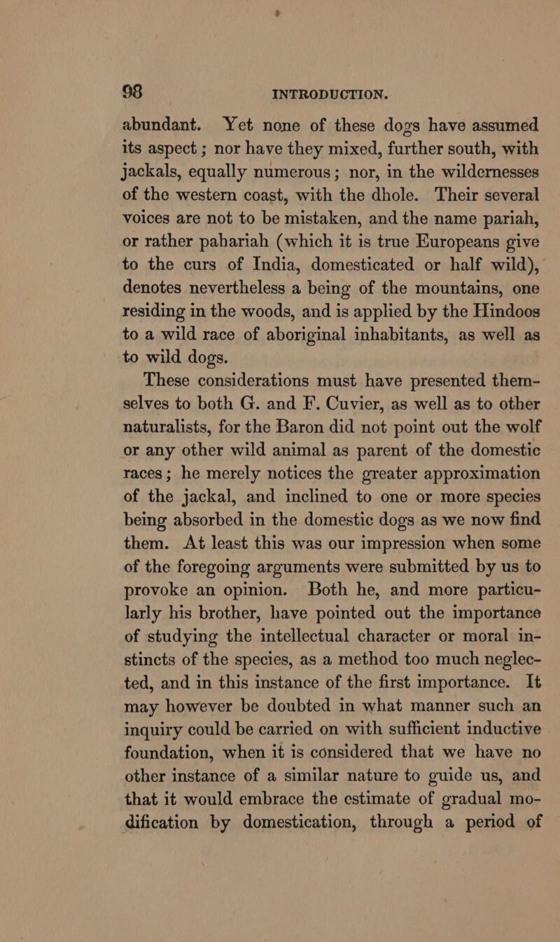 abundant. Yet none of these dogs have assumed its aspect ; nor have they mixed, further south, with jackals, equally numerous; nor, in the wildernesses of the western coast, with the dhole. Their several voices are not to be mistaken, and the name pariah, or rather pahariah (which it is true Europeans give to the curs of India, domesticated or half wild), denotes nevertheless a being of the mountains, one residing in the woods, and is applied by the Hindoos to a wild race of aboriginal inhabitants, as well as to wild dogs. These considerations must have presented them- selves to both G. and F. Cuvier, as well as to other naturalists, for the Baron did not point out the wolf or any other wild animal as parent of the domestic races; he merely notices the greater approximation of the jackal, and inclined to one or more species being absorbed in the domestic dogs as we now find them. At least this was our impression when some of the foregoing arguments were submitted by us to provoke an opinion. Both he, and more particu- larly his brother, have pointed out the importance of studying the intellectual character or moral in- stincts of the species, as a method too much neglec- ted, and in this instance of the first importance. It may however be doubted in what manner such an inquiry could be carried on with sufficient inductive foundation, when it is considered that we have no other instance of a similar nature to guide us, and that it would embrace the estimate of gradual mo- dification by domestication, through a period of