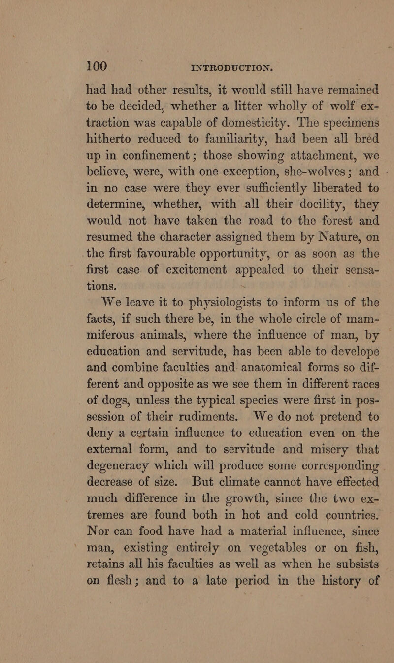 had had other results, it would still have remained to be decided, whether a litter wholly of wolf ex- traction was capable of domesticity. The specimens hitherto reduced to familiarity, had been all bréd up in confinement ; those showing attachment, we believe, were, with one exception, she-wolves; and - in no case were they ever sufficiently liberated to determine, whether, with all their docility, they would not have taken the road to the forest and resumed the character assigned them by Nature, on the first favourable opportunity, or as soon as the first case of excitement appealed to their sensa- tions. We leave it to physiologists to inform us of the facts, if such there be, in the whole circle of mam- miferous animals, where the influence of man, by | education and servitude, has been able to develope and combine faculties and- anatomical forms so dif- ferent and opposite as we sce them in different races of dogs, unless the typical species were first in pos- session of their rudiments. We do not pretend to deny a certain influence to education even on the external form, and to servitude and misery that degeneracy which will produce some corresponding | decrease of size. But climate cannot have effected much difference in the growth, since the two ex- tremes are found both in hot and cold countries. Nor can food have had a material influence, since ' man, existing entirely on vegetables or on fish, retains all his faculties as well as when he subsists on flesh; and to a late period in the history of