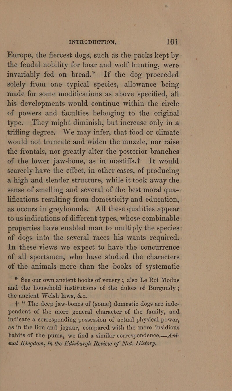 Europe, the fiercest dogs, such as the packs kept by the feudal nobility for boar and wolf hunting, were invariably fed on bread.* If the dog proceeded solely from one typical species, allowance being made for some modifications as above specified, all his developments would continue within the circle of powers and faculties belonging to the original type. ‘They might diminish, but increase only in a trifling degree. We may infer, that food or climate would not truncate and widen the muzzle, nor raise the frontals, nor greatly alter the posterior branches of the lower jaw-bone, as in mastiffs.t It would scarcely have the effect, in other cases, of producing a high and slender structure, while it took away the sense of smelling and several of the best moral qua- lifications resulting from domesticity and education, as occurs in greyhounds. All these qualities appear to us indications of different types, whose combinable properties have enabled man to multiply the species: of dogs into the several races his wants required. In these views we expect to have the concurrence of all sportsmen, who have studied the characters of the animals more than the books of systematic * See our own ancient books of venery; also Le Roi Modus and the household institutions of the dukes of Burgundy ;, the ancient Welsh laws, &amp;c. + “ The deep jaw-bones of (some) domestic dogs are inde-. pendent of the more general character of the family, and indicate a corresponding possession of actual physical power, as in the lion and jaguar, compared with the more insidious habits of the puma, we find a similar correspondence.—Az- mal Kingdom, in the Edinburgh Review of Nat. History.