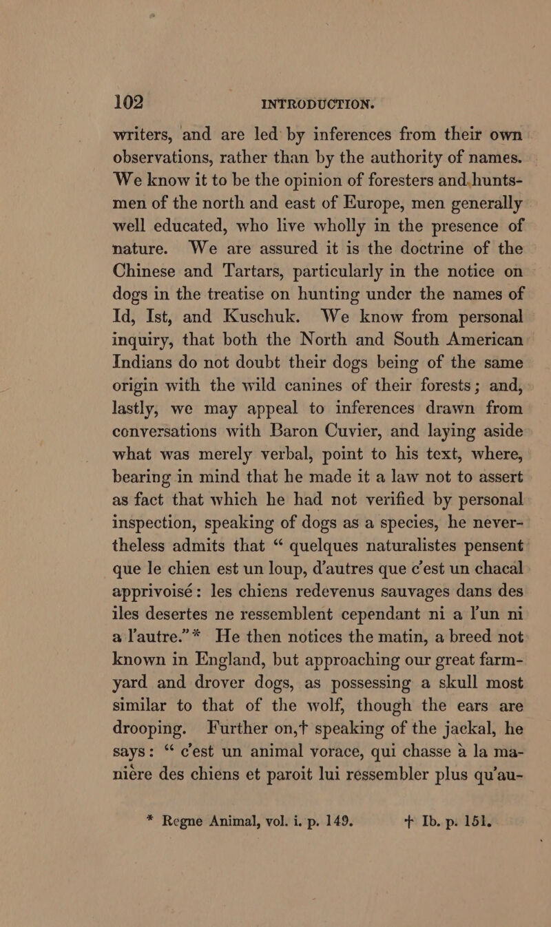 writers, and are led by inferences from their own observations, rather than by the authority of names. We know it to be the opinion of foresters and. hunts- men of the north and east of Europe, men generally well educated, who live wholly in the presence of nature. We are assured it is the doctrine of the Chinese and Tartars, particularly in the notice on dogs in the treatise on hunting under the names of Id, Ist, and Kuschuk. We know from personal inquiry, that both the North and South American Indians do not doubt their dogs being of the same origin with the wild canines of their forests; and, lastly, we may appeal to inferences drawn from conversations with Baron Cuvier, and laying aside what was merely verbal, point to his text, where, bearing in mind that he made it a law not to assert as fact that which he had not verified by personal inspection, speaking of dogs as a species, he never- theless admits that “ quelques naturalistes pensent que le chien est un loup, d’autres que cest un chacal apprivoisé: les chiens redevenus sauvages dans des iles desertes ne ressemblent cependant ni a Yun ni a lautre.”* He then notices the matin, a breed not known in England, but approaching our great farm- yard and drover dogs, as possessing a skull most similar to that of the wolf, though the ears are drooping. Further on,t speaking of the jackal, he says: “ cest un animal vorace, qui chasse a la ma- niére des chiens et paroit lui ressembler plus qu’au- * Regne Animal, vol. i. p. 149. + Ib. p. 151.