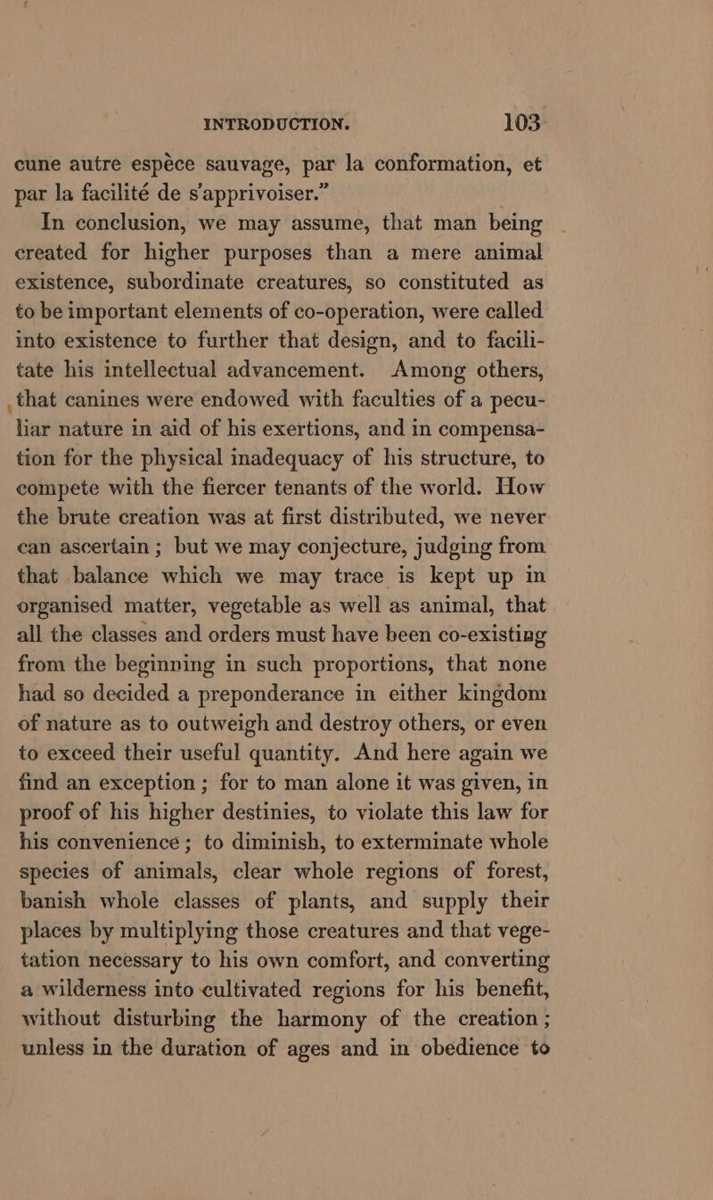 cune autre espéce sauvage, par la conformation, et par la facilité de s'apprivoiser.” In conclusion, we may assume, that man being created for higher purposes than a mere animal existence, subordinate creatures, so constituted as to be important elements of co-operation, were called into existence to further that design, and to facili- tate his intellectual advancement. Among others, that canines were endowed with faculties of a pecu- liar nature in aid of his exertions, and in compensa- tion for the physical inadequacy of his structure, to compete with the fiercer tenants of the world. How the brute creation was at first distributed, we never can ascertain ; but we may conjecture, judging from that balance which we may trace is kept up in organised matter, vegetable as well as animal, that all the classes and orders must have been co-existing from the beginning in such proportions, that none had so decided a preponderance in either kingdom of nature as to outweigh and destroy others, or even to exceed their useful quantity. And here again we find an exception ; for to man alone it was given, in proof of his higher destinies, to violate this law for his convenience ; to diminish, to exterminate whole species of animals, clear whole regions of forest, banish whole classes of plants, and supply their places by multiplying those creatures and that vege- tation necessary to his own comfort, and converting a wilderness into cultivated regions for his benefit, without disturbing the harmony of the creation ; unless in the duration of ages and in obedience to