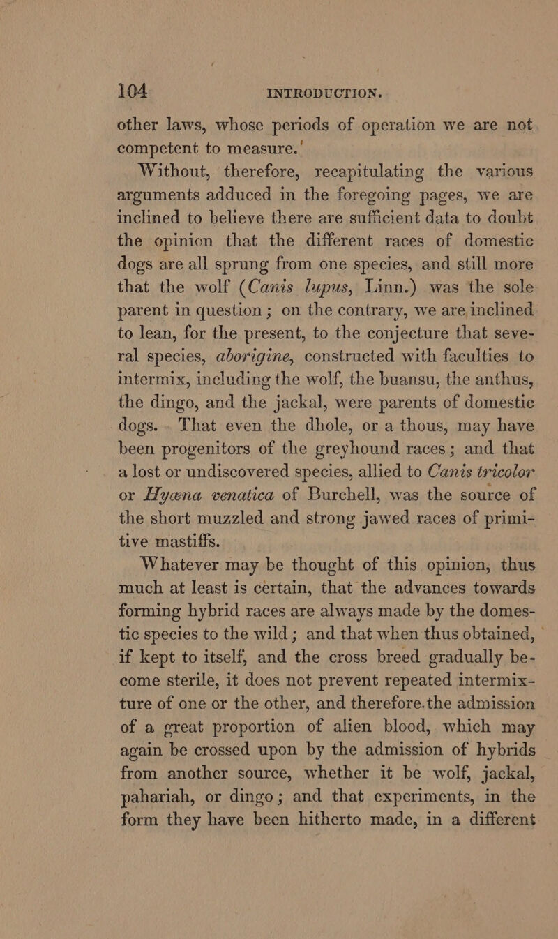 other laws, whose periods of operation we are not competent to measure.’ Without, therefore, recapitulating the various arguments adduced in the foregoing pages, we are inclined to believe there are sufficient data to doubt the opinion that the different races of domestic dogs are all sprung from one species, and still more that the wolf (Canis lupus, Linn.) was the sole parent in question ; on the contrary, we are inclined to lean, for the present, to the conjecture that seve- ral species, aborigine, constructed with faculties to intermix, including the wolf, the buansu, the anthus, the dingo, and the jackal, were parents of domestic dogs. . That even the dhole, or a thous, may have been progenitors of the greyhound races; and that a lost or undiscovered species, allied to Canis tricolor or Hyena venatica of Burchell, was the source of the short muzzled and strong jawed races of primi- tive mastiffs. Whatever may be thought of this opinion, thus much at least is certain, that the advances towards forming hybrid races are always made by the domes- tic species to the wild ; and that when thus obtained, © if kept to itself, and the cross breed gradually be- come sterile, it does not prevent repeated intermix- ture of one or the other, and therefore.the admission of a great proportion of alien blood, which may again be crossed upon by the admission of hybrids from another source, whether it be wolf, jackal, pahariah, or dingo; and that experiments, in the form they have been hitherto made, in a different