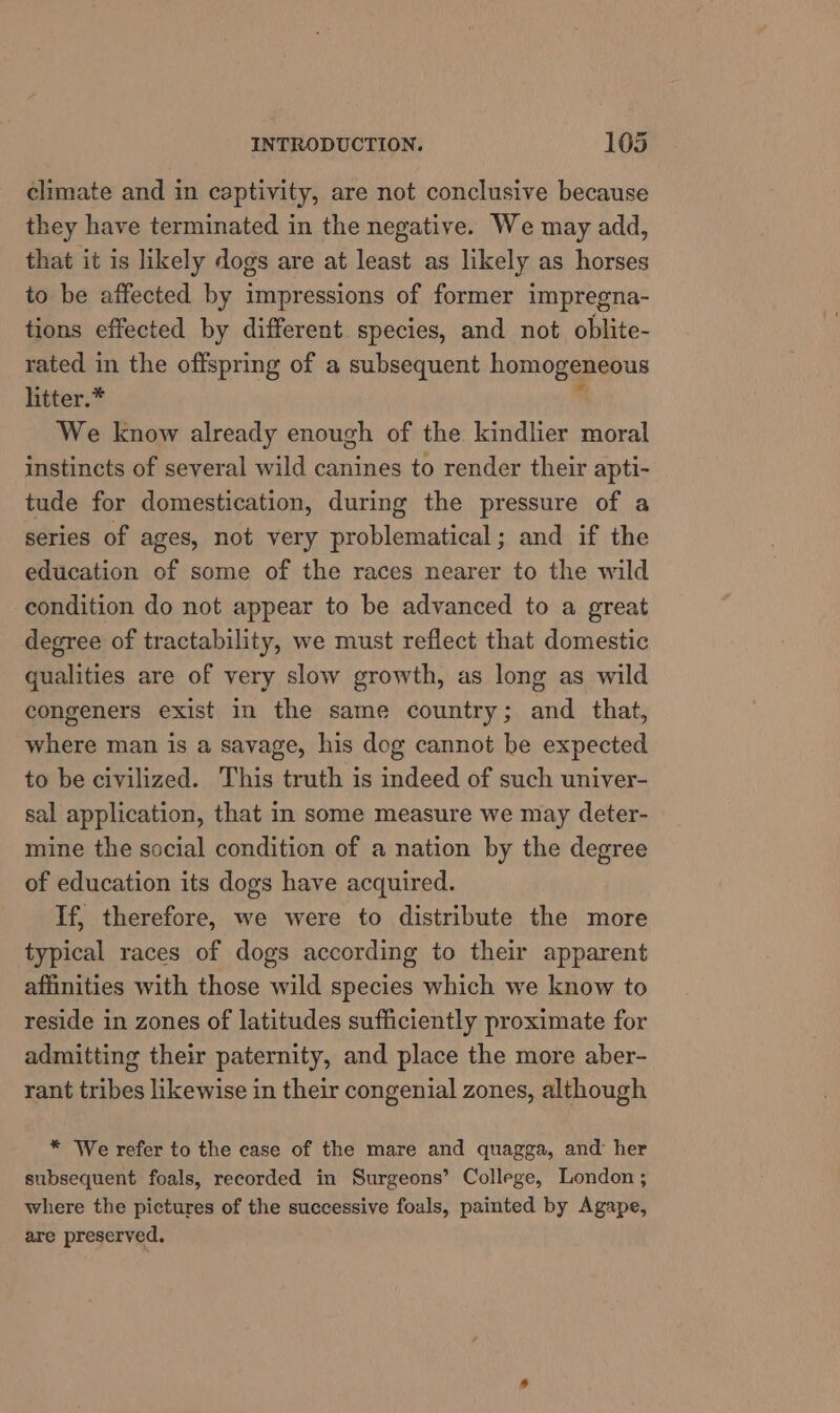 climate and in captivity, are not conclusive because they have terminated in the negative. We may add, that it is likely dogs are at least as likely as horses to be affected by impressions of former impregna- tions effected by different species, and not oblite- rated in the offspring of a subsequent homogeneous litter.* * We know already enough of the kindlier moral instincts of several wild canines to render their apti- tude for domestication, during the pressure of a series of ages, not very problematical; and if the education of some of the races nearer to the wild condition do not appear to be advanced to a great degree of tractability, we must reflect that domestic qualities are of very slow growth, as long as wild congeners exist in the same country; and that, where man is a savage, his dog cannot be expected to be civilized. This truth is indeed of such univer- sal application, that in some measure we may deter- mine the social condition of a nation by the degree of education its dogs have acquired. If, therefore, we were to distribute the more typical races of dogs according to their apparent affinities with those wild species which we know to reside in zones of latitudes sufficiently proximate for admitting their paternity, and place the more aber- rant tribes likewise in their congenial zones, although * We refer to the case of the mare and quagga, and her subsequent foals, recorded in Surgeons’ College, London ; where the pictures of the successive foals, painted by Agape, are preserved.