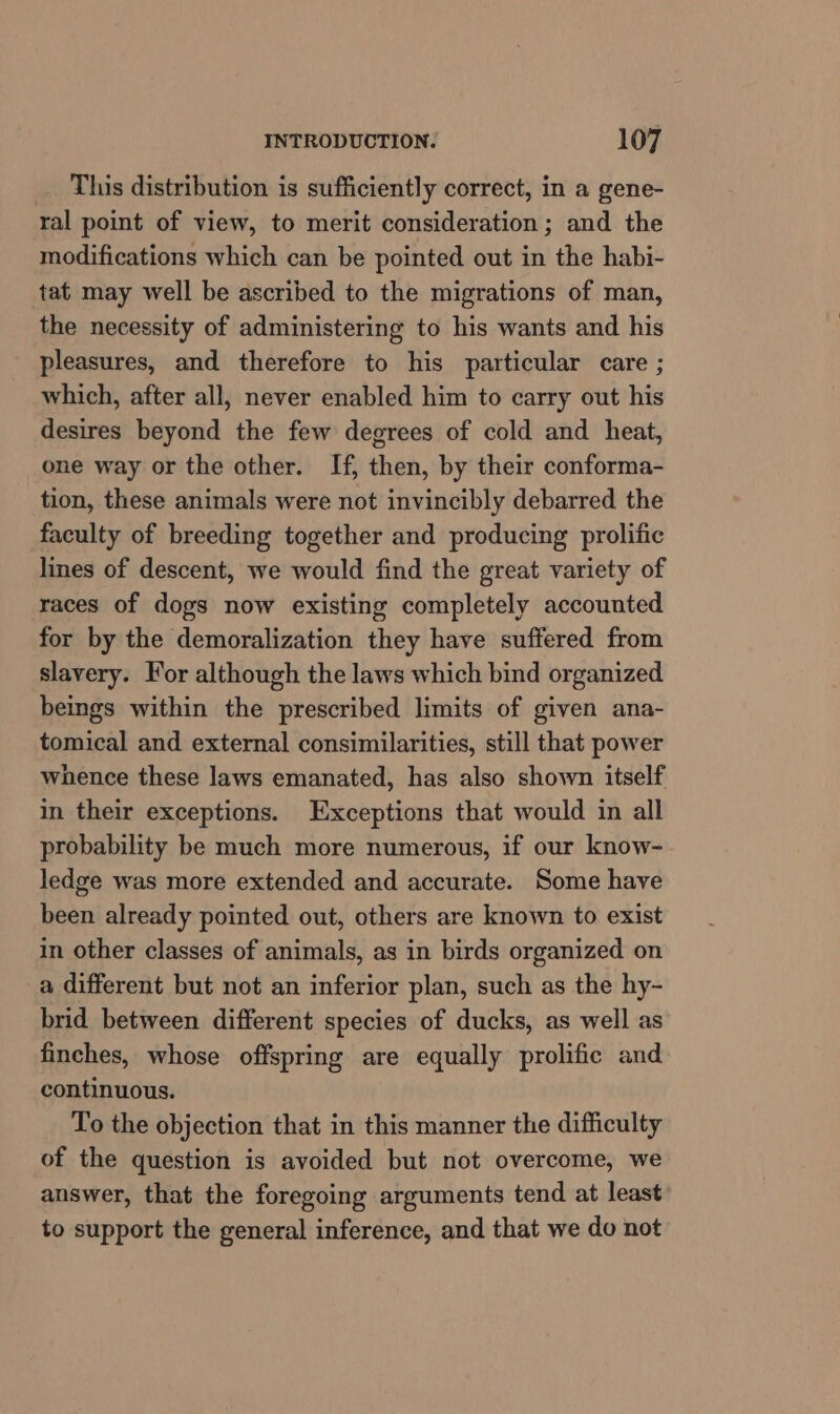 This distribution is sufficiently correct, in a gene- ral point of view, to merit consideration ; and the modifications which can be pointed out in the habi- tat may well be ascribed to the migrations of man, the necessity of administering to his wants and his pleasures, and therefore to his particular care ; which, after all, never enabled him to carry out his desires beyond the few degrees of cold and heat, one way or the other. If, then, by their conforma- tion, these animals were not invincibly debarred the faculty of breeding together and producing prolific lines of descent, we would find the great variety of races of dogs now existing completely accounted for by the demoralization they have suffered from slavery. For although the laws which bind organized beings within the prescribed limits of given ana- tomical and external consimilarities, still that power whence these laws emanated, has also shown itself in their exceptions. Exceptions that would in all probability be much more numerous, if our know- ledge was more extended and accurate. Some have been already pointed out, others are known to exist in other classes of animals, as in birds organized on a different but not an inferior plan, such as the hy- brid between different species of ducks, as well as finches, whose offspring are equally prolific and continuous. To the objection that in this manner the difficulty of the question is avoided but not overcome, we answer, that the foregoing arguments tend at least to support the general inference, and that we do not