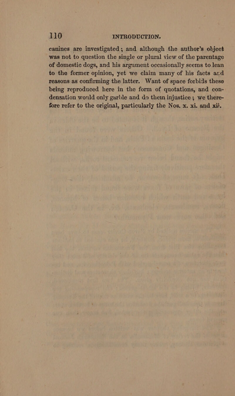 canines are investigated; and although the author’s object was not to question the single or plural view of the parentage of domestic dogs, and his argument occasionally seems to lean to the former opinion, yet we claim many of his facts ard reasons as confirming the latter. Want of space forbids these being reproduced here in the form of quotations, and con- densation wonld only garble and do thein injustice ; we there- fore refer to the original, particularly the Nos. x. xi. and xii.