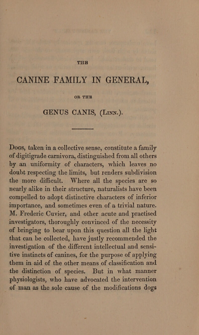 THE CANINE FAMILY IN GENERAL, OR THE GENUS CANIS, (Liny.). Does, taken in a collective sense, constitute a family of digitigrade carnivora, distinguished from all others by an uniformity of characters, which leaves no doubt respecting the limits, but renders subdivision the more difficult. Where all the species are so nearly alike in their structure, naturalists have been compelled to adopt distinctive characters of inferior importance, and sometimes even of a trivial nature. M. Frederic Cuvier, and other acute and practised investigators, thoroughly convinced of the necessity of bringing to bear upon this question all the light that can be collected, have justly recommended the investigation of the different intellectual and sensi- tive instincts of canines, for the purpose of applying them in aid of the other means of classification and the distinction of species. But in what manner physiologists, who have advocated the intervention of man as the sole cause of the modifications dogs