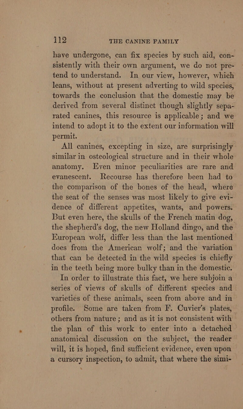 have undergone, can fix species by such aid, con- sistently with their own argument, we do not pre- tend to understand. In our view, however, which leans, without at present adverting to wild species, towards the conclusion that the domestic may be derived from several distinct though slightly sepa- rated canines, this resource is applicable; and we intend to adopt it to the extent our information will permit. All canines, excepting in size, are surprisingly similar in osteological structure and in their whole anatomy. Even minor peculiarities are rare and evanescent. Recourse has therefore been had to the comparison of the bones of the head, where the seat of the senses was most likely to give evi- dence of different appetites, wants, and powers. But even here, the skulls of the French matin dog, the shepherd’s dog, the new Holland dingo, and the Kuropean wolf, differ less than the last mentioned does from the American wolf; and the variation that can be detected in the wild species is chiefly in the teeth being more bulky than in the domestic. In order to illustrate this fact, we here subjoin a series of views of skulls of different species and varieties of these animals, seen from above and in profile. Some are taken from F. Cuvier’s plates, others from nature; and as it is not consistent with the plan of this work to enter into a detached anatomical discussion on the subject, the reader will, it is hoped, find sufficient evidence, even upon a cursory inspection, to admit, that where the simi- %