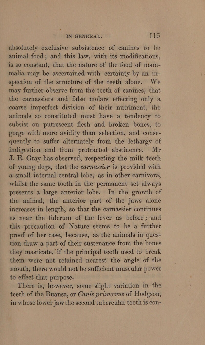 absolutely exclusive subsistence of canines to be animal food; and this law, with its modifications, is so constant, that the nature of the food of mam- malia may be ascertained with certainty by an in- spection of the structure of the teeth alone. We may further observe from the teeth of canines, that the carnassiers and false molars effecting only a coarse imperfect division of their nutriment, the animals so constituted must have a tendency to subsist on putrescent flesh and broken bones, to gorge with more avidity than selection, and conse- quently to suffer alternately from the lethargy of indigestion and from protracted abstinence. Mr J. E. Gray has observed, respecting the milk teeth of young dogs, that the carnassier is provided with a small internal central lobe, as in other carnivora, whilst the same tooth in the permanent set always presents a large anterior lobe. In the growth of the animal, the anterior part of the jaws alone increases in length, so that the carnassier continues as near the fulcrum of the lever as before; and this precaution of Nature seems to be a further proof of her case, because, as the animals in ques- tion draw a part of their sustenance from the bones they masticate, if the principal teeth used to break them were not retained nearest the angle of the mouth, there would not be sufficient muscular power to effect that purpose. There is, however, some slight variation in the teeth of the Buansa, or Canis primcevus of Hodgson, in whose lower jaw the second tubercular tooth is con-