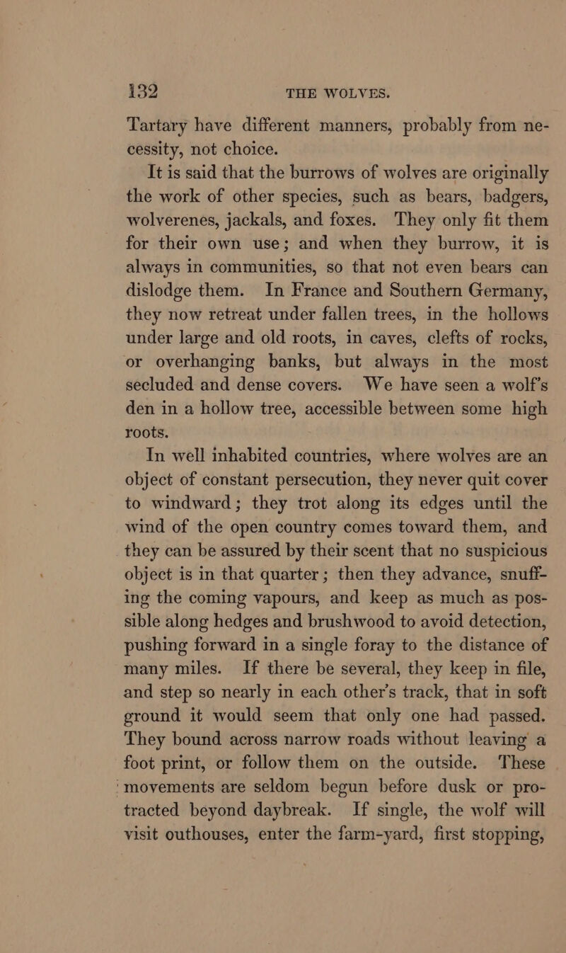 Tartary have different manners, probably from ne- cessity, not choice. It is said that the burrows of wolves are originally the work of other species, such as bears, badgers, wolverenes, jackals, and foxes. They only fit them for their own use; and when they burrow, it is always in communities, so that not even bears can dislodge them. In France and Southern Germany, they now retreat under fallen trees, in the hollows under large and old roots, in caves, clefts of rocks, or overhanging banks, but always in the most secluded and dense covers. We have seen a wolf’s den in a hollow tree, accessible between some high roots. In well inhabited countries, where wolves are an object of constant persecution, they never quit cover to windward; they trot along its edges until the wind of the open country comes toward them, and they can be assured by their scent that no suspicious object is in that quarter; then they advance, snuff- ing the coming vapours, and keep as much as pos- sible along hedges and brushwood to avoid detection, pushing forward in a single foray to the distance of many miles. If there be several, they keep in file, and step so nearly in each other's track, that in soft ground it would seem that only one had passed. They bound across narrow roads without leaving a foot print, or follow them on the outside. These ‘movements are seldom begun before dusk or pro- tracted beyond daybreak. If single, the wolf will visit outhouses, enter the farm-yard, first stopping,