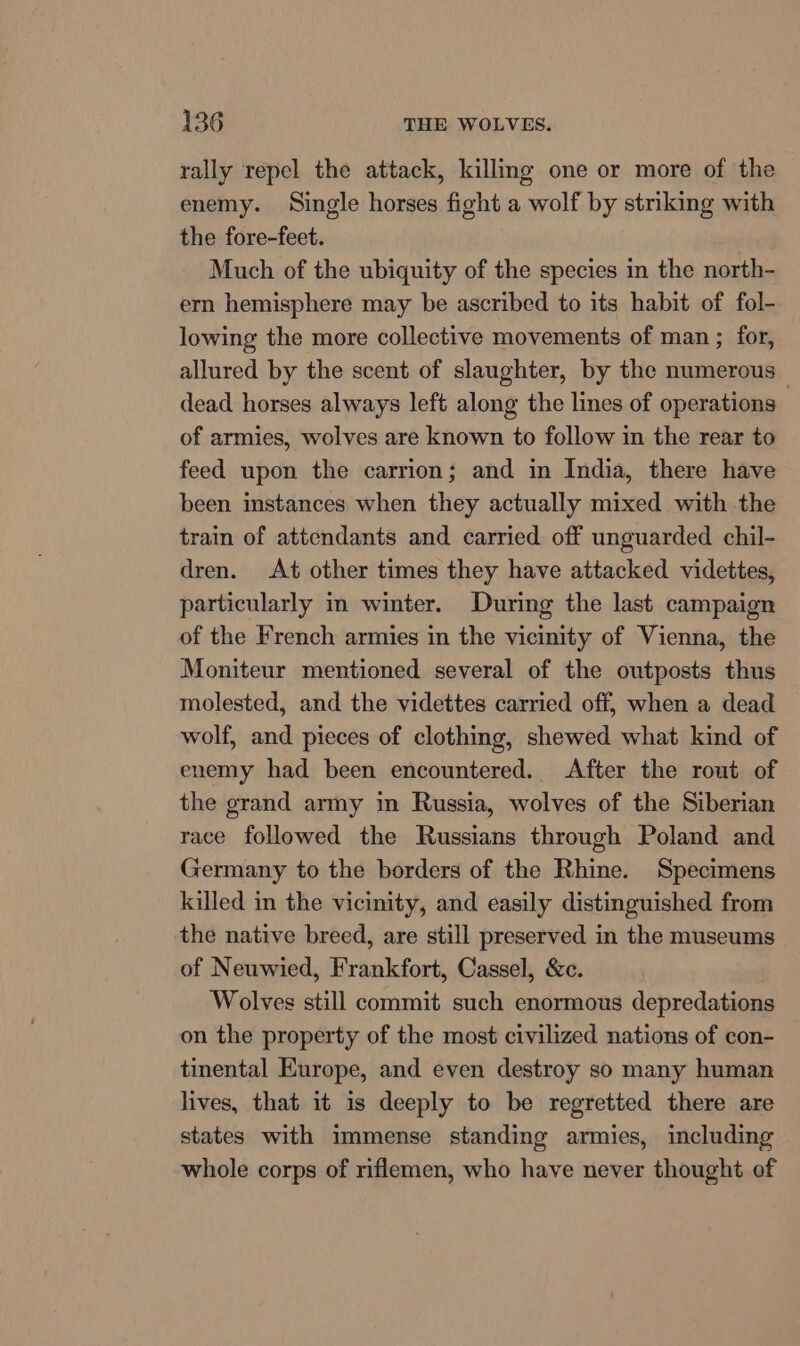 rally repel the attack, killing one or more of the enemy. Single horses fight a wolf by striking with the fore-feet. Much of the ubiquity of the species in the north- ern hemisphere may be ascribed to its habit of fol- lowing the more collective movements of man ; for, allured by the scent of slaughter, by the numerous dead horses always left along the lines of operations of armies, wolves are known to follow in the rear to feed upon the carrion; and in India, there have been instances when they actually mixed with the train of attendants and carried off unguarded chil- dren. At other times they have attacked videttes, particularly im winter. During the last campaign of the French armies in the vicinity of Vienna, the Moniteur mentioned several of the outposts thus molested, and the videttes carried off, when a dead wolf, and pieces of clothing, shewed what kind of enemy had been encountered. After the rout of the grand army in Russia, wolves of the Siberian race followed the Russians through Poland and Germany to the borders of the Rhine. Specimens killed in the vicinity, and easily distinguished from the native breed, are still preserved in the museums of Neuwied, Frankfort, Cassel, &amp;c. Wolves still commit such enormous depredations on the property of the most civilized nations of con- tinental Europe, and even destroy so many human lives, that it is deeply to be regretted there are states with immense standing armies, including whole corps of riflemen, who have never thought of