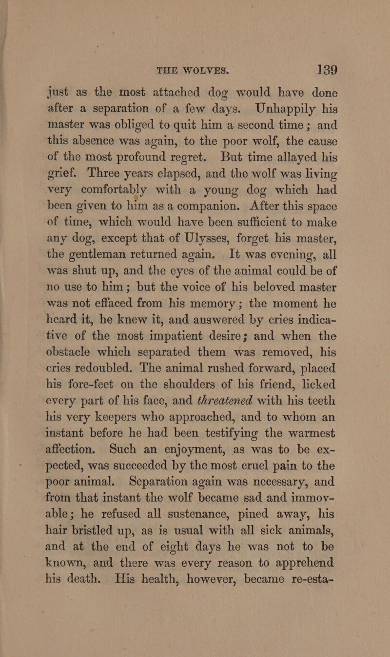 just as the most attached dog would have done after a separation of a few days. Unhappily his master was obliged to quit him a second time; and this absence was again, to the poor wolf, the cause of the most profound regret. But time allayed his grief. Three years elapsed, and the wolf was living very comfortably with a young dog which had been given to him asa companion. After this space of time, which would have been sufficient to make any dog, except that of Ulysses, forget his master, the gentleman returned again. It was evening, all was shut up, and the eyes of the animal could be of no use to him; but the voice of his beloved master was not effaced from his memory ; the moment he heard it, he knew it, and answered by cries indica- tive of the most impatient desire; and when the obstacle which separated them was removed, his cries redoubled. The animal rushed forward, placed his fore-feet on the shoulders of his friend, licked every part of his face, and threatened with his teeth his very keepers who approached, and to whom an instant before he had been testifying the warmest affection. Such an enjoyment, as was to be ex- pected, was succeeded by the most cruel pain to the poor animal. Separation again was necessary, and from that instant the wolf became sad and immoy- able; he refused all sustenance, pinned away, his hair bristled up, as is usual with all sick animals, and at the end of eight days he was not to be known, and there was every reason to apprehend his death. His health, however, became re-esta-