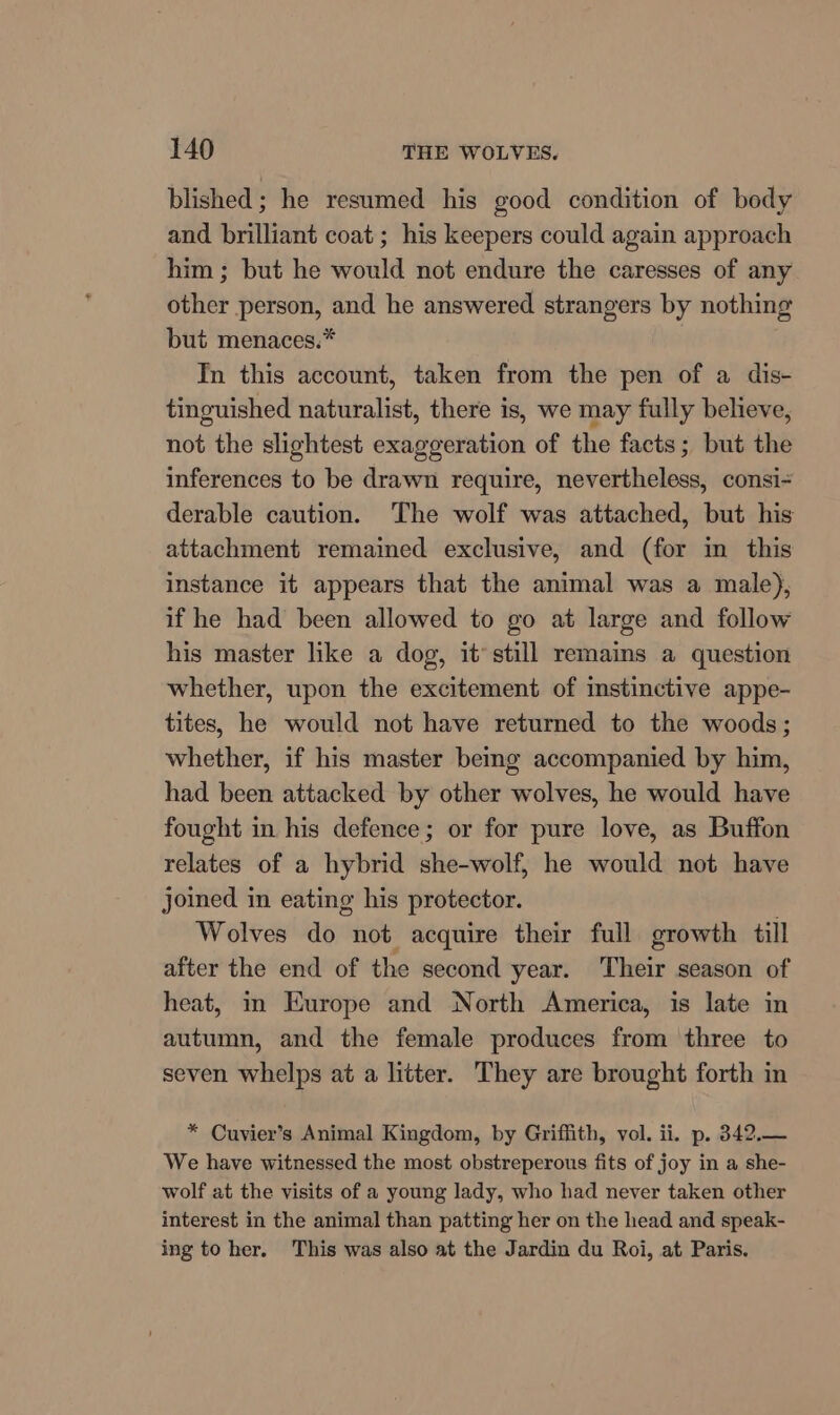 blished ; he resumed his good condition of body and brilliant coat; his keepers could again approach him ; but he would not endure the caresses of any other person, and he answered strangers by nothing but menaces.* In this account, taken from the pen of a dis- tinguished naturalist, there is, we may fully believe, not the slightest exaggeration of the facts; but the inferences to be drawn require, nevertheless, consi- derable caution. The wolf was attached, but his attachment remained exclusive, and (for in this instance it appears that the animal was a male), if he had been allowed to go at large and follow his master like a dog, it’ still remains a question whether, upon the excitement of mstinctive appe- tites, he would not have returned to the woods; whether, if his master bemg accompanied by him, had been attacked by other wolves, he would have fought in his defence; or for pure love, as Buffon relates of a hybrid she-wolf, he would not have joined in eating his protector. Wolves do not acquire their full growth till after the end of the second year. Their season of heat, m Europe and North America, is late in autumn, and the female produces from three to seven whelps at a litter. They are brought forth in * Cuvier’s Animal Kingdom, by Griffith, vol. ii. p. 342.— We have witnessed the most obstreperous fits of joy in a she- wolf at the visits of a young lady, who had never taken other interest in the animal than patting her on the head and speak- ing to her. This was also at the Jardin du Roi, at Paris.