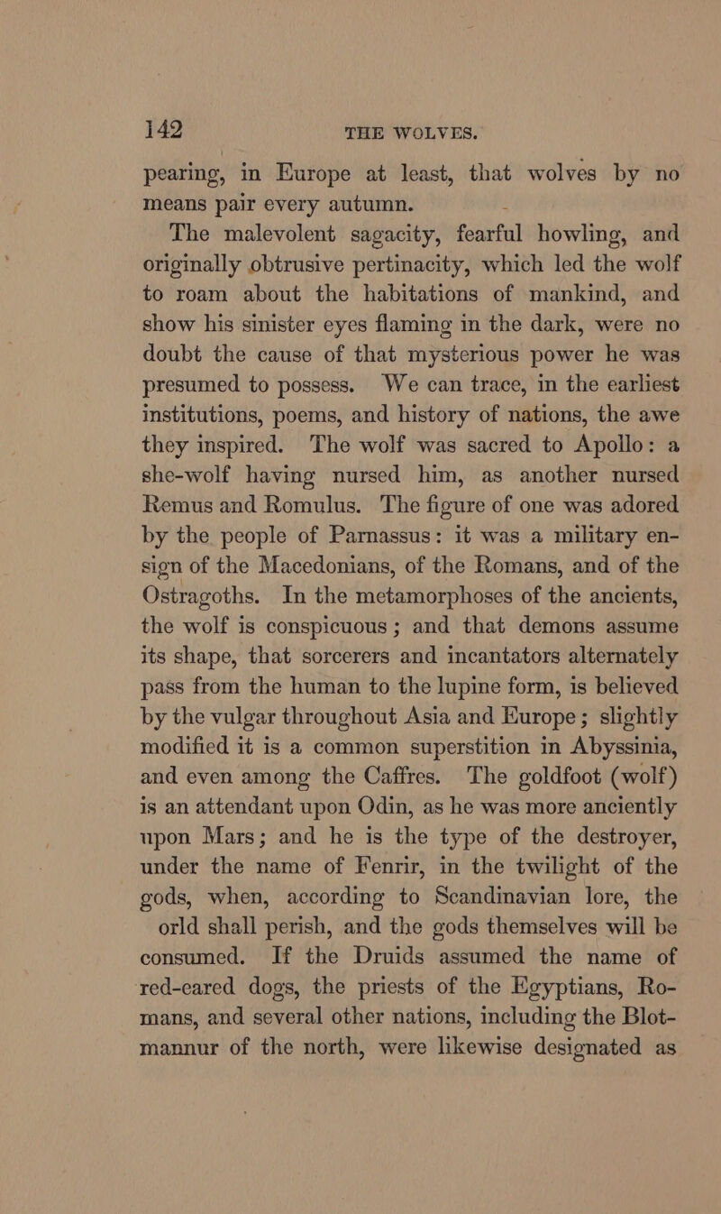 pearing, in Europe at least, that wolves by no means pair every autumn. ; The malevolent sagacity, fearful howling, and originally obtrusive pertinacity, which led the wolf to roam about the habitations of mankind, and show his sinister eyes flaming in the dark, were no doubt the cause of that mysterious power he was presumed to possess. We can trace, in the earliest institutions, poems, and history of nations, the awe they inspired. ‘The wolf was sacred to Apollo: a she-wolf having nursed him, as another nursed Remus and Romulus. The figure of one was adored by the people of Parnassus: it was a military en- sign of the Macedonians, of the Romans, and of the Ostragoths. In the metamorphoses of the ancients, the wolf is conspicuous ; and that demons assume its shape, that sorcerers and incantators alternately pass from the human to the lupine form, is believed by the vulgar throughout Asia and Europe; slightly modified it is a common superstition in Abyssinia, and even among the Caffres. The goldfoot (wolf) is an attendant upon Odin, as he was more anciently upon Mars; and he is the type of the destroyer, under the name of Fenrir, in the twilight of the gods, when, according to Scandinavian lore, the orld shall perish, and the gods themselves will be consumed. If the Druids assumed the name of red-eared dogs, the priests of the Egyptians, Ro- mans, and several other nations, including the Blot- mannur of the north, were likewise designated as