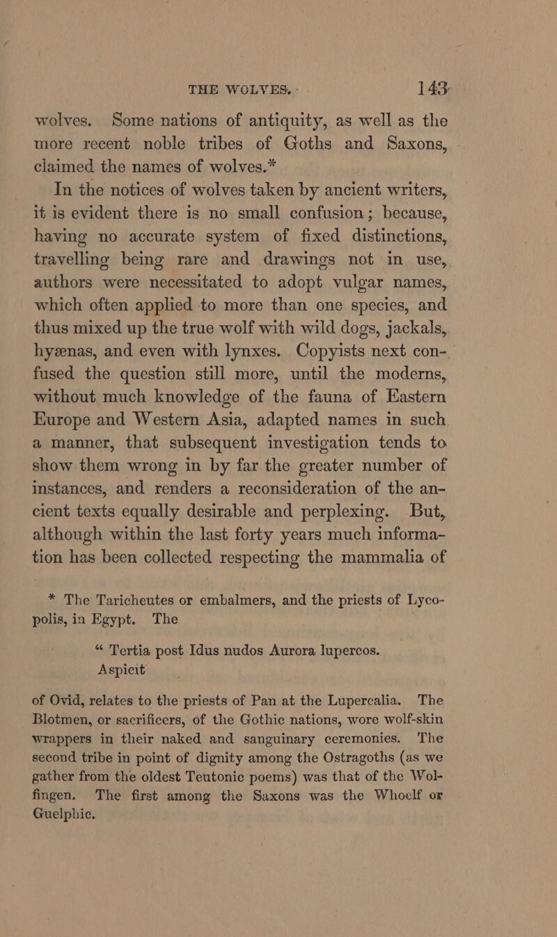 wolves. Some nations of antiquity, as well as the more recent noble tribes of Goths and Saxons, | claimed the names of wolves.* In the notices of wolves taken by ancient writers, it is evident there is no small confusion; because, having no accurate system of fixed distinctions, travelling being rare and drawings not in use, authors were necessitated to adopt vulgar names, which often applied to more than one species, and thus mixed up the true wolf with wild dogs, jackals, hyenas, and even with lynxes. Copyists next con- fused the question still more, until the moderns, without much knowledge of the fauna of Eastern Europe and Western Asia, adapted names in such a manner, that subsequent investigation tends to show them wrong in by far the greater number of instances, and renders a reconsideration of the an- cient texts equally desirable and perplexing. But, although within the last forty years much informa- tion has been collected respecting the mammalia of * The Taricheutes or embalmers, and the priests of Lyco- polis, in Egypt. The “ Tertia post Idus nudos Aurora lupercos. Aspicit of Ovid, relates to the priests of Pan at the Lupercalia. The Blotmen, or sacrificers, of the Gothic nations, wore wolf-skin wrappers in their naked and sanguinary ceremonies. The second tribe in point of dignity among the Ostragoths (as we gather from the oldest Teutonic poems) was that of the Wol- fingen. The first among the Saxons was the Whoelf or Guelphic.