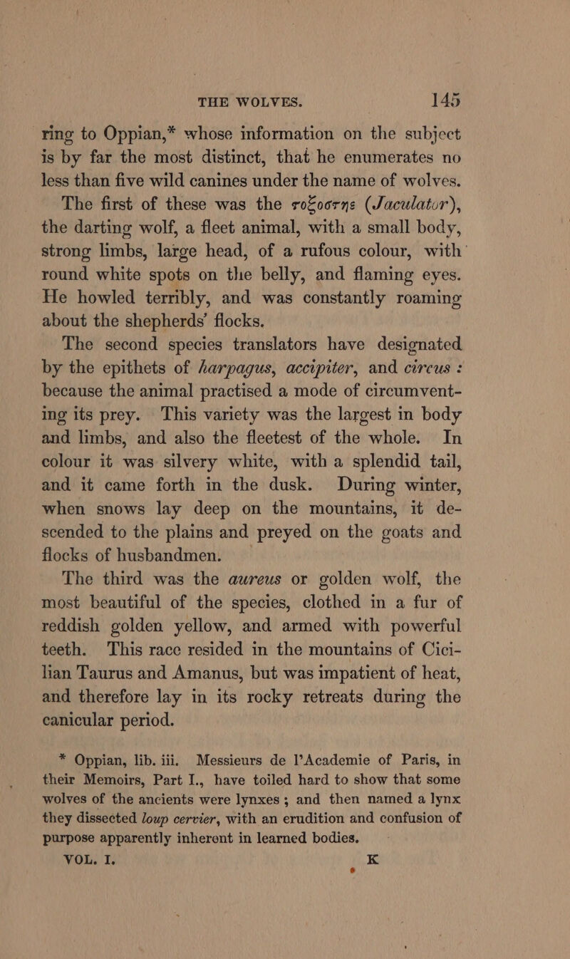 ring to Oppian,* whose information on the subject is by far the most distinct, that he enumerates no less than five wild canines under the name of wolves. The first of these was the rofoorne (Jaculatur), the darting wolf, a fleet animal, with a small body, strong limbs, large head, of a rufous colour, with’ round white spots on the belly, and flaming eyes. He howled terribly, and was constantly roaming about the shepherds’ flocks. The second species translators have designated by the epithets of harpagus, accipiter, and circus : because the animal practised a mode of circumvent- ing its prey. This variety was the largest in body and limbs, and also the fleetest of the whole. In colour it was silvery white, with a splendid tail, and it came forth in the dusk. During winter, when snows lay deep on the mountains, it de- scended to the plains and preyed on the goats and flocks of husbandmen. _ The third was the aureus or golden wolf, the most beautiful of the species, clothed in a fur of reddish golden yellow, and armed with powerful teeth. This race resided in the mountains of Cici- lian Taurus and Amanus, but was impatient of heat, and therefore lay in its rocky retreats during the canicular period. * Oppian, lib. iii. Messieurs de l’Academie of Paris, in their Memoirs, Part I., have toiled hard to show that some wolves of the ancients were lynxes ; and then named a lynx they dissected loup cervier, with an erudition and confusion of purpose apparently inherent in learned bodies, VOL. I. K