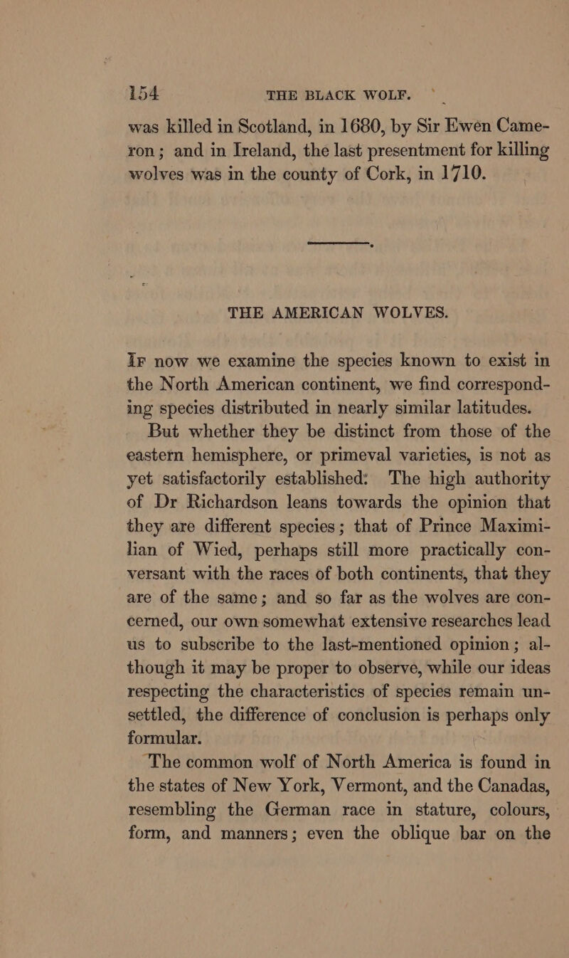 was killed in Scotland, in 1680, by Sir Ewen Came- ron; and in Ireland, the last presentment for killing wolves was in the county of Cork, in 1710. THE AMERICAN WOLVES. Ir now we examine the species known to exist in the North American continent, we find correspond- ing species distributed in nearly similar latitudes. But whether they be distinct from those of the eastern hemisphere, or primeval varieties, is not as yet satisfactorily established: The high authority of Dr Richardson leans towards the opinion that they are different species; that of Prince Maximi- lian of Wied, perhaps still more practically con- versant with the races of both continents, that they are of the same; and so far as the wolves are con- cerned, our own somewhat extensive researches lead us to subscribe to the last-mentioned opinion ; al- though it may be proper to observe, while our ideas respecting the characteristics of species remain un- settled, the difference of conclusion is perhaps only formular. ‘The common wolf of North America is found in the states of New York, Vermont, and the Canadas, resembling the German race in stature, colours, form, and manners; even the oblique bar on the