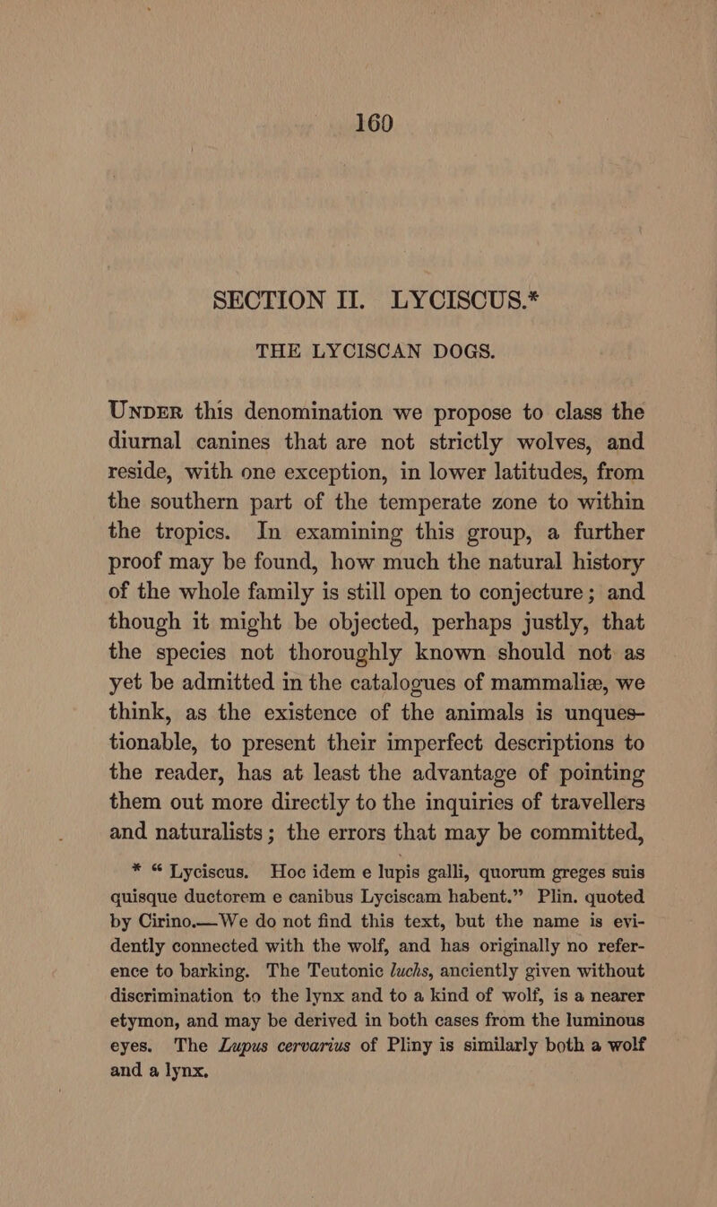 SECTION II. LYCISCUS.* THE LYCISCAN DOGS. Unper this denomination we propose to class the diurnal canines that are not strictly wolves, and reside, with one exception, in lower latitudes, from the southern part of the temperate zone to within the tropics. In examining this group, a further proof may be found, how much the natural history of the whole family is still open to conjecture; and though it might be objected, perhaps justly, that the species not thoroughly known should not as yet be admitted in the catalogues of mammalia, we think, as the existence of the animals is unques- tionable, to present their imperfect descriptions to the reader, has at least the advantage of pointing them out more directly to the inquiries of travellers and naturalists; the errors that may be committed, * “ Lyciscus. Hoc idem e lupis galli, quorum greges suis quisque ductorem e canibus Lyciscam habent.” Plin. quoted by Cirino.— We do not find this text, but the name is evi- dently connected with the wolf, and has originally no refer- ence to barking. The Teutonic luchs, anciently given without discrimination to the lynx and to a kind of wolf, is a nearer etymon, and may be derived in both cases from the luminous eyes. The Lupus cervarius of Pliny is similarly both a wolf and a lynx,