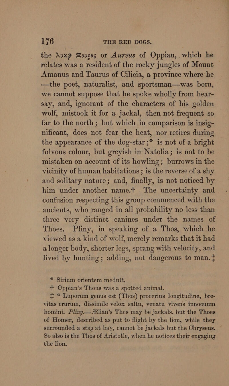 the Avxz@ Bouges or Aureus of Oppian, which he relates was a resident of the rocky jungles of Mount — Amanus and Taurus of Cilicia, a province where he —the poet, naturalist, and sportsman—was born, we cannot suppose that he spoke wholly from hear- say, and, ignorant of the characters of his golden wolf, mistook it for a jackal, then not frequent so far to the north ; but which in comparison is insig- nificant, does not fear the heat, nor retires during the appearance of the dog-star ;* is not of a bright fulvous colour, but greyish in Natolia; is not to be mistaken on account of its howling; burrows in the vicinity of human habitations ; is the reverse of a shy and solitary nature; and, finally, is not noticed by him under another name.t The uncertainty and confusion respecting this group commenced with the ancients, who ranged in all probability no less than three very distinct canines under the names of Thoes. Pliny, in speaking of a Thos, which he viewed as a kind of wolf, merely remarks that it had a longer body, shorter legs, sprang with velocity, and lived by hunting; adding, not dangerous to man. + * Sirium orientem meduit. + Oppian’s Thous was a spotted animal. + “ Luporum genus est (Thos) procerius longitudine, bre- vitas crurum, dissimile velox saltu, venatu vivens innocuum homini. Pliny.—ABlian’s Thos may be jackals, but the Thoes of Homer, described as put to flight by the lion, while they surrounded a stag at bay, cannot be jackals but the Chryseus. So also is the Thos of Aristotle, when he notices their engaging the lion.