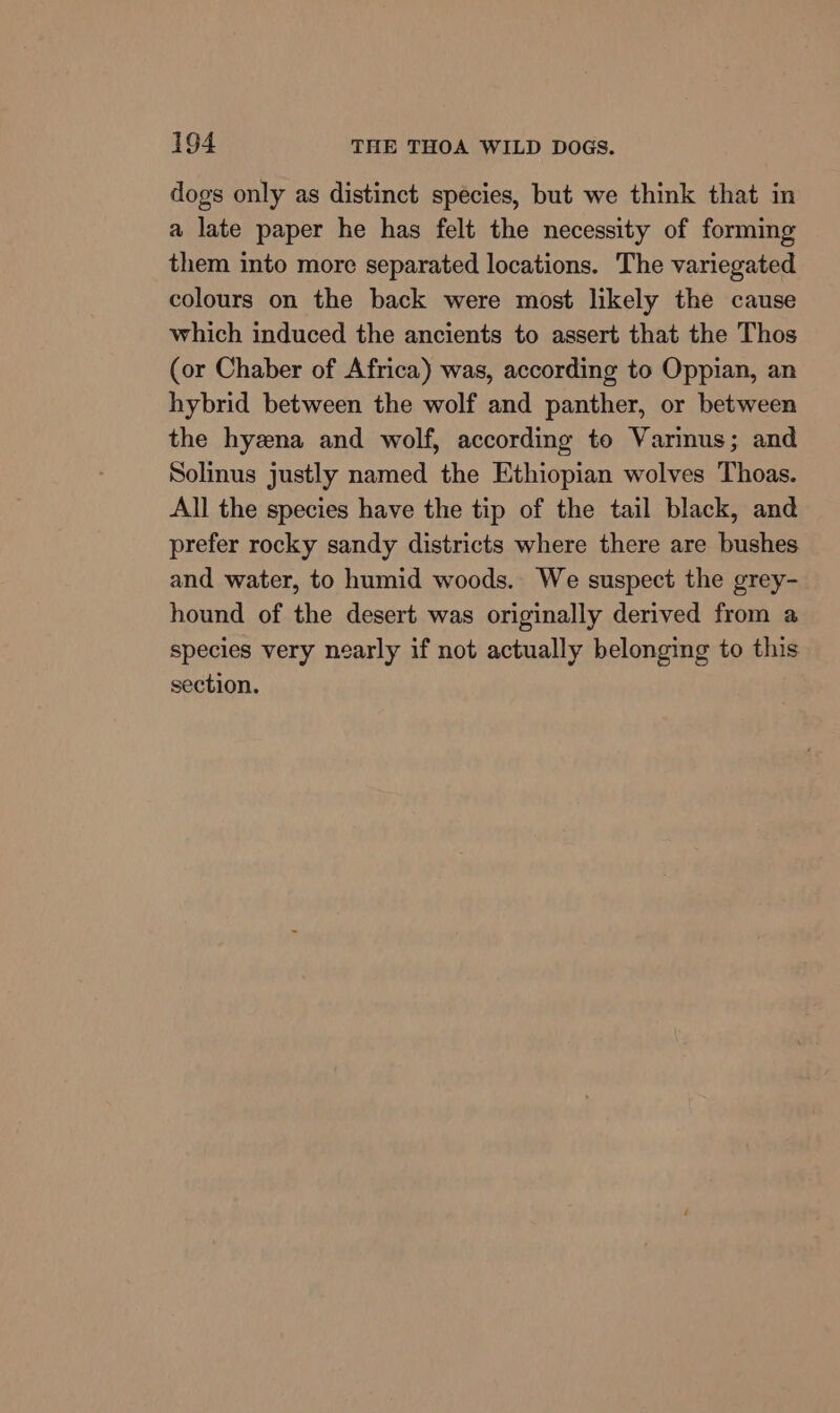 dogs only as distinct species, but we think that in a late paper he has felt the necessity of forming them into more separated locations. The variegated colours on the back were most likely the cause which induced the ancients to assert that the Thos (or Chaber of Africa) was, according to Oppian, an hybrid between the wolf and panther, or between the hyzna and wolf, according to Varinus; and Solinus justly named the Ethiopian wolves Thoas. All the species have the tip of the tail black, and prefer rocky sandy districts where there are bushes and water, to humid woods. We suspect the grey- hound of the desert was originally derived from a species very nearly if not actually belonging to this section.