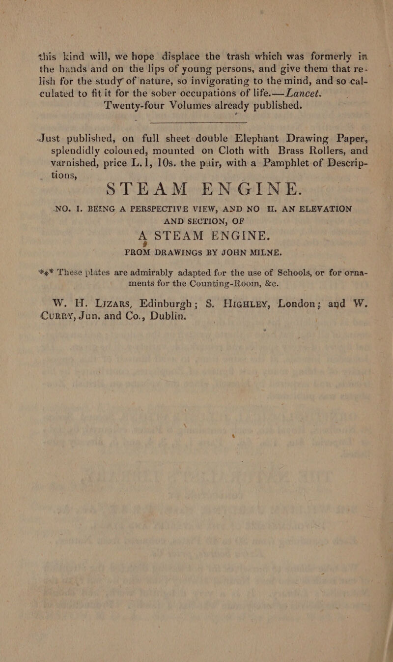 the hands and on the lips of young persons, and give them that re- lish for the study of nature, so invigorating to the mind, and so cal- culated to fit it for the sober occupations of life.— Lancet. Twenty-four Volumes already published. Just published, on full sheet double Elephant Drawing Paper, splendidly coloured, mounted on Cloth with Brass Rollers, and varnished, price L.1, 10s. the pair, with a Pamphlet of Descrip- -. STEAM ENGINE. NO. I. BEXNG A PERSPECTIVE VIEW, AND NO Il, AN ELEVATION AND SECTION, OF A STEAM ENGINE. FROM DRAWINGS BY JOHN MILNE. ** These plates are admirably adapted fur the use of Schools, or for orna- ments for the Counting-Room, &amp;c. W. H. Lizars, Edinburgh; S. Hicuirey, London; and W. Curry, Jun. and Co., Dublin. —