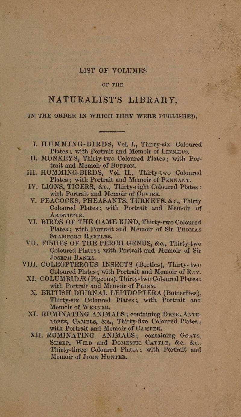 LIST OF VOLUMES OF THE NATURALIST’S LIBRARY, Plates ; with Portrait and Memoir of Linnzvs. trait and Memoir of BUFFON. Plates; with Portrait and Memoir of PENNANT. with Portrait and Memoir of CuvizrR. Coloured Plates; with Portrait and Memoir of ARISTOTLE. Plates; with Portrait and Memoir of Sir THomas STAMFORD RAFFLES. Coloured Plates; with Portrait and Memoir of Sir JosEPH BANKS. Coloured Plates ; with Portrait and Memoir of Ray. with Portrait and Memoir of Puiiny. Thirty-six Coloured Plates; with Portrait and Memoir of WERNER. RUMINATING ANIMALS; containing Deer, ANTE- LOPES, CAMELS, &amp;c., Thirty-five Coloured Plates ; with Portrait and Memoir of CampEr. Surep, Witp and Domestic CaTrin, &amp;e. &amp;c., Thirty-three Coloured Plates; with Portrait and Memoir of Joun HunTzER. Lwin San