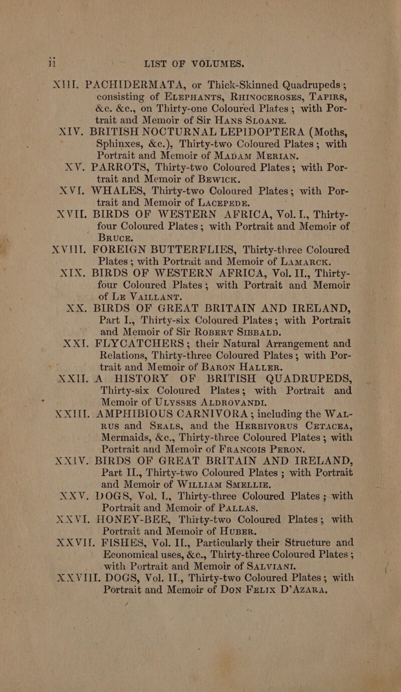 il consisting of ELEPHANTS, RHINOCEROSES, TAPIRS, &amp;c. &amp;e., on Thirty-one Coloured Plates; with Por- trait and Memoir of Sir Hans SLOANE. Sphinxes, &amp;c.), Thirty-two Coloured Plates; with Portrait and Memoir of MabAm MERIAN, trait and Memoir of BEwicxk. trait and Memoir of LACEPEDE. BRUCE. Plates ; with Portrait and Memoir of Lamarck. four Coloured Plates; with Portrait and Memoir of Le VAILLANT. Part I., Thirty-six Coloured Plates; with Portrait and Memoir of Sir Ropert SIBBALD. Relations, Thirty-three Coloured Plates; with Por- trait and Memoir of Baron HALLER. Thirty-six Coloured Plates; with Portrait and Memoir of ULysses ALDROVANDI. Rus and Seats, and the HeRBIvornus CETACEA, Mermaids, &amp;e., Thirty-three Coloured Plates ; with Portrait and Memoir of Francois PERON. Part II., Thirty-two Coloured Plates ; with Portrait and Memoir of W1LL14M SMELLIE. Portrait and Memoir of PALLAS. Portrait and Menioic of Huser. Economical uses, Ke, Thirty-three Coloured Plates ; with Portrait and Memoir of SALVIANI. Portrait and Memoir of Don Fexiirx D’AZARA.