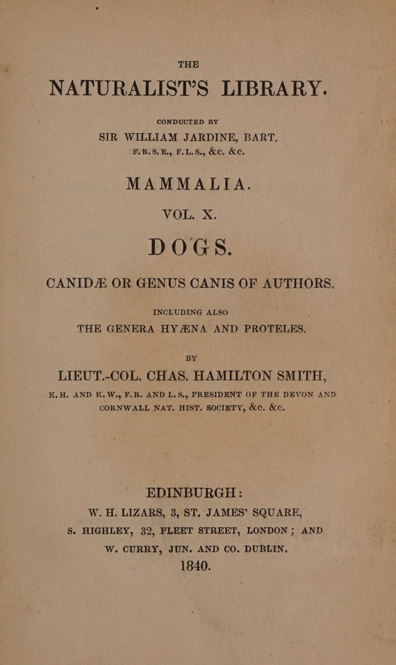 NATURALIST’S LIBRARY. CONDUCTED BY SIR WILLIAM JARDINE, BART. F.R.S.E., F.L.S., &amp;c. &amp;c, MAMMALIA. VOL. X. DOGS. CANIDE OR GENUS CANIS OF AUTHORS. INCLUDING ALSO P THE GENERA HYAENA AND PROTELES. BY LIEUT.-COL. CHAS. HAMILTON SMITH, -K,H. AND K.W., F.R. AND L.S., PRESIDENT OF THE DEVON AND CORNWALL NAT. HIST. SOCIETY, &amp;¢. &amp;c, EDINBURGH: W. H. LIZARS, 3, ST. JAMES’ SQUARE, S. HIGHLEY, 32, FLEET STREET, LONDON ; AND 3 W. CURRY, JUN. AND CO. DUBLIN. 1840.