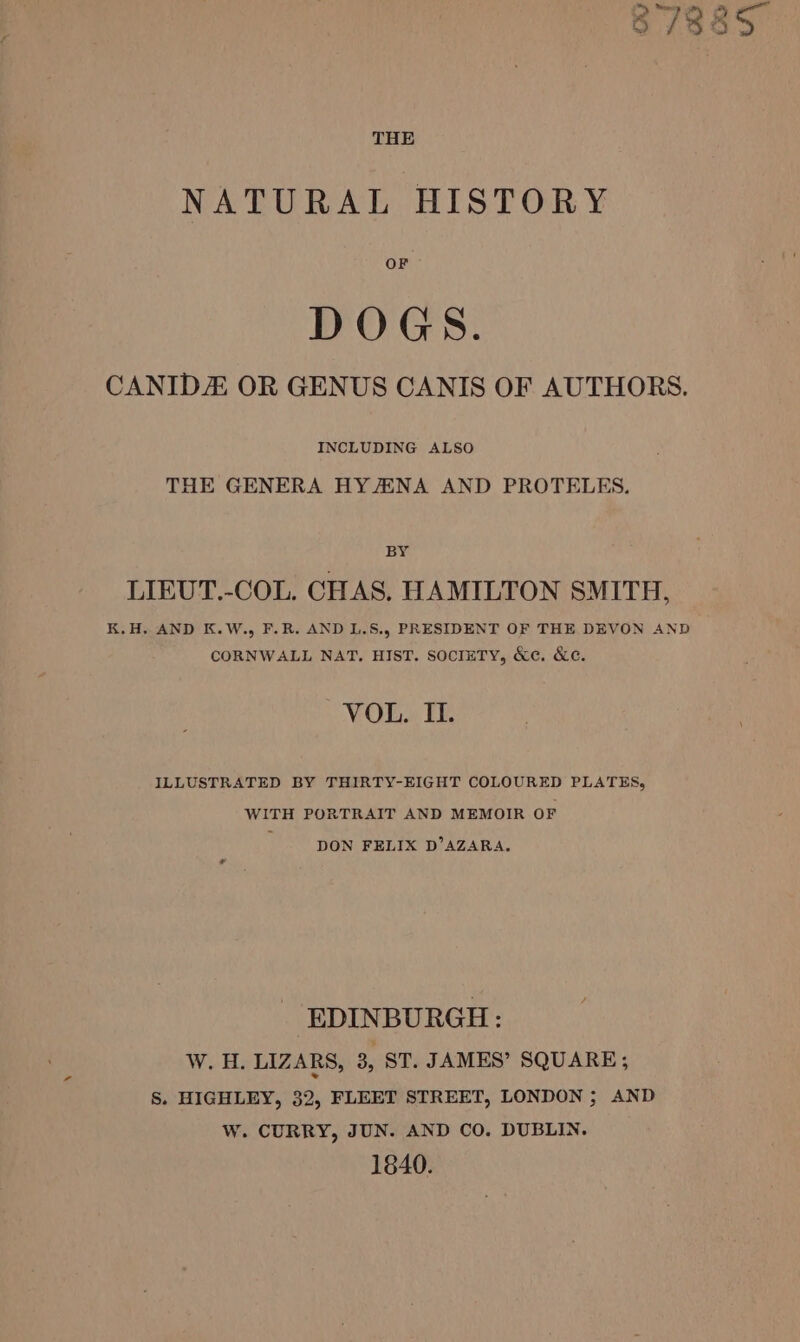 8788S THE NATURAL HISTORY OF DOGS. CANIDE OR GENUS CANIS OF AUTHORS. INCLUDING ALSO THE GENERA HY/ENA AND PROTELES. BY LIEUT.-COL. CHAS. HAMILTON SMITH, K.H. AND K.W., F.R. AND L.S., PRESIDENT OF THE DEVON AND CORNWALL NAT. HIST. SOCIETY, &amp;c. &amp;c¢. VOL. II. ILLUSTRATED BY THIRTY-EIGHT COLOURED PLATES, WITH PORTRAIT AND MEMOIR OF DON FELIX D’AZARA. EDINBURGH: W. H. LIZARS, 3, ST. JAMES’ SQUARE; S. HIGHLEY, 32, FLEET STREET, LONDON; AND W. CURRY, JUN. AND CO. DUBLIN. 1840.