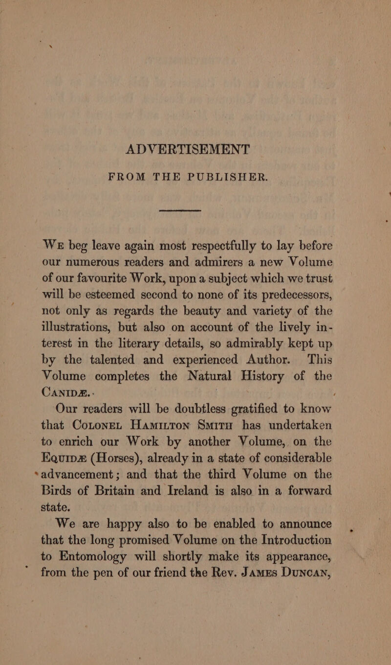 ADVERTISEMENT FROM THE PUBLISHER. WE beg leave again most respectfully to lay before our numerous readers and admirers a new Volume of our favourite Work, upon a subject which we trust will be esteemed second to none of its predecessors, not only as regards the beauty and variety of the illustrations, but also on account of the lively in- terest in the literary details, so admirably kept up by the talented and experienced Author. This Volume completes the Natural History of the CANIDZ.- | Our readers will be doubtless gratified to know that CotonEL Hamitton Smitu has undertaken to enrich our Work by another Volume, on the Equip (Horses), already in a state of considerable advancement; and that the third Volume on the Birds of Britain and Ireland is also in a forward state. We are happy also to be enabled to announce that the long promised Volume on the Introduction to Entomology will shortly make its appearance, from the pen of our friend the Rev. James Duncan,