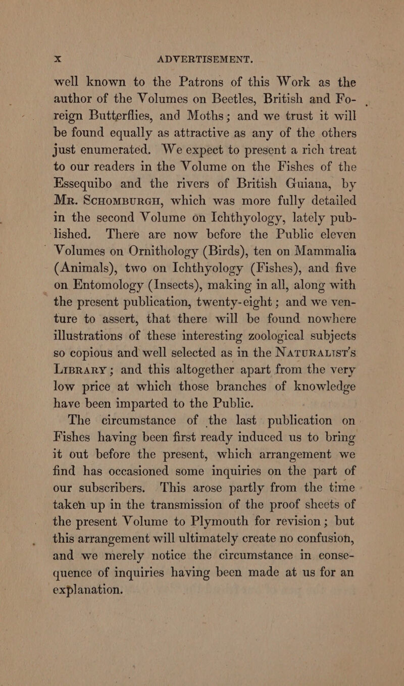 well known to the Patrons of this Work as the author of the Volumes on Beetles, British and Fo- . reign Butterflies, and Moths; and we trust it will be found equally as attractive as any of the others just enumerated. We expect to present a rich treat to our readers in the Volume on the Fishes of the Kssequibo and the rivers of British Guiana, by Mr. Scuomsurey, which was more fully detailed in the second Volume on Ichthyology, lately pub- lished. There are now before the Public eleven ~ Volumes on Ornithology (Birds), ten on Mammalia (Animals), two on Ichthyology (Fishes), and five on Entomology (Insects), making in all, along with the present publication, twenty-eight ; and we ven- ture to assert, that there will be found nowhcre illustrations of these interesting zoological subjects so copious and well selected as in the NaruRAtitst’s Lirprary; and this altogether apart from the very low price at which those branches of knowledge have been imparted to the Public. The circumstance of the last publication on Fishes having been first ready induced us to bring it out before the present, which arrangement we find has occasioned some inquiries on the part of our subscribers. This arose partly from the time taken up in the transmission of the proof sheets of the present Volume to Plymouth for revision ; but this arrangement will ultimately create no confusion, and we merely notice the circumstance in conse- quence of inquiries having been made at us for an explanation.