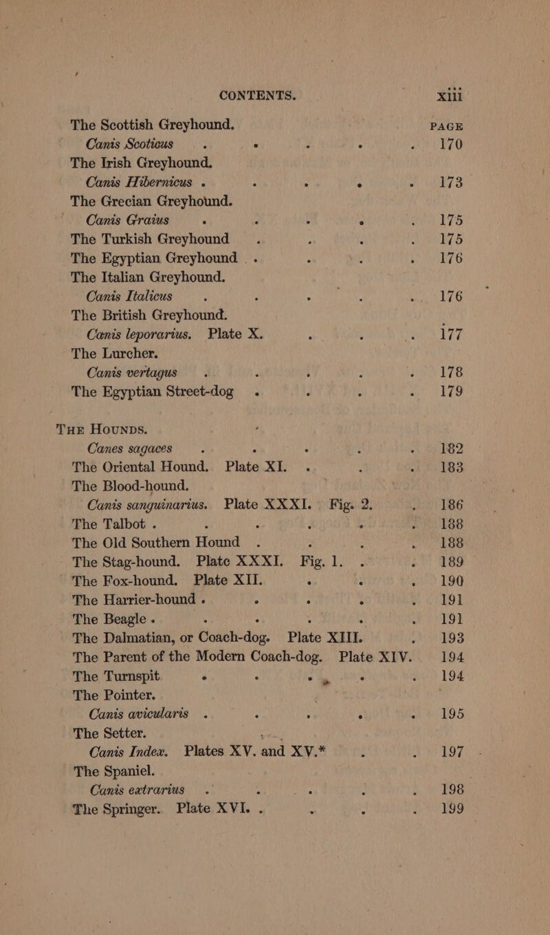 The Scottish Greyhound. Canis Scoticus 3 ° é . The Irish Greyhound. Canis Hibernicus . : ; ji The Grecian Greyhound. Canis Graius ‘ : : The Turkish Greyhound The Egyptian Greyhound . . The Italian Greyhound. Canis Italicus The British Greyhound. Canis leporarius. Plate X. The Lurcher. Canis vertagus .. : : The Egyptian Street-dog . THE Hounps. Canes sagaces The Oriental Hound. Plate XI. The Blood-hound. Canis sanguinarius. Plate XXXI. Fig. 2. The Talbot . : p : . The Old Southern Hound . The Stag-hound. Plate XXXI. Fig. 1. The Fox-hound. Plate XII. . 3 The Harrier-hound . . H t The Beagle . : ; . The Dalmatian, or thelist dive: Plate XIII. The Turnspit ° ; i 4 The Pointer, . Canis avicularis . r : ; The Setter. mri) Canis Index. Plates XV. and XV.* The Spaniel. Canis extrarius : ‘ The Springer. Plate XVI. | &amp; x 198 199