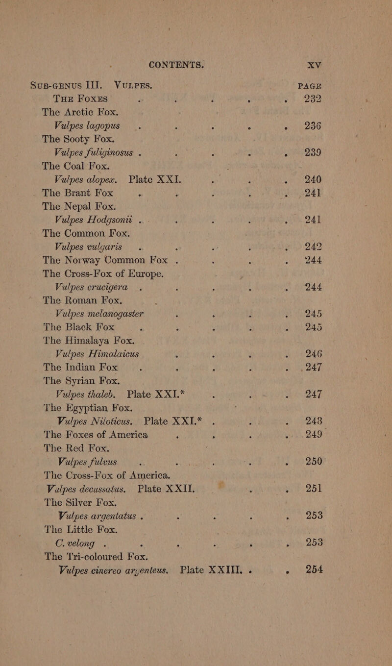 Sus-Genus III. Vuupes. PAGE THE Foxes : : , : « 282 The Arctic Fox. Vulpes lagopus. 4 : : - 236 The Sooty Fox. Vulpes fuliginosus . ‘ : - - 239 The Coal Fox. Vulpes alopex. Plate XXI. ; : . 240 The Brant Fox 7 : ’ : . _ 241 The Nepal Fox. Vulpes Hodgsonu . ; : : . 241 The Common Fox. Vulpes vulgaris. : f } . 242 The Norway Common Fox . : : »), 244 The Cross-Fox of Europe. Vulpes crucigera . : ; : . 244 The Roman Fox, Vulpes melanogaster : : : . 245 The Black Fox 4 : ; : . 245 The Himalaya Fox. Vulpes Himalaicus . : é “i AG The Indian Fox. . : 3 A Se 7 The Syrian Fox. Vulpes thaleb. Plate XXI.* : ; i BAF The Egyptian Fox. : ' Vulpes Niloticus. Plate XXI.* . mt . 248 The Foxes of America : : 4 ek 2497 The Red Fox. . Vulpes fulvus : a : : . 250 The Cross-Fox of America. . Vulpes decussatus. Plate XXII. . : pie 25E The Silver Fox. Vulpes argentatus . : f ; » 203 The Little Fox. C.velong . : : : : . «253 The Tri-coloured Fox. Vulpes cinereo aryenteus. Plate XXIII. . - 254