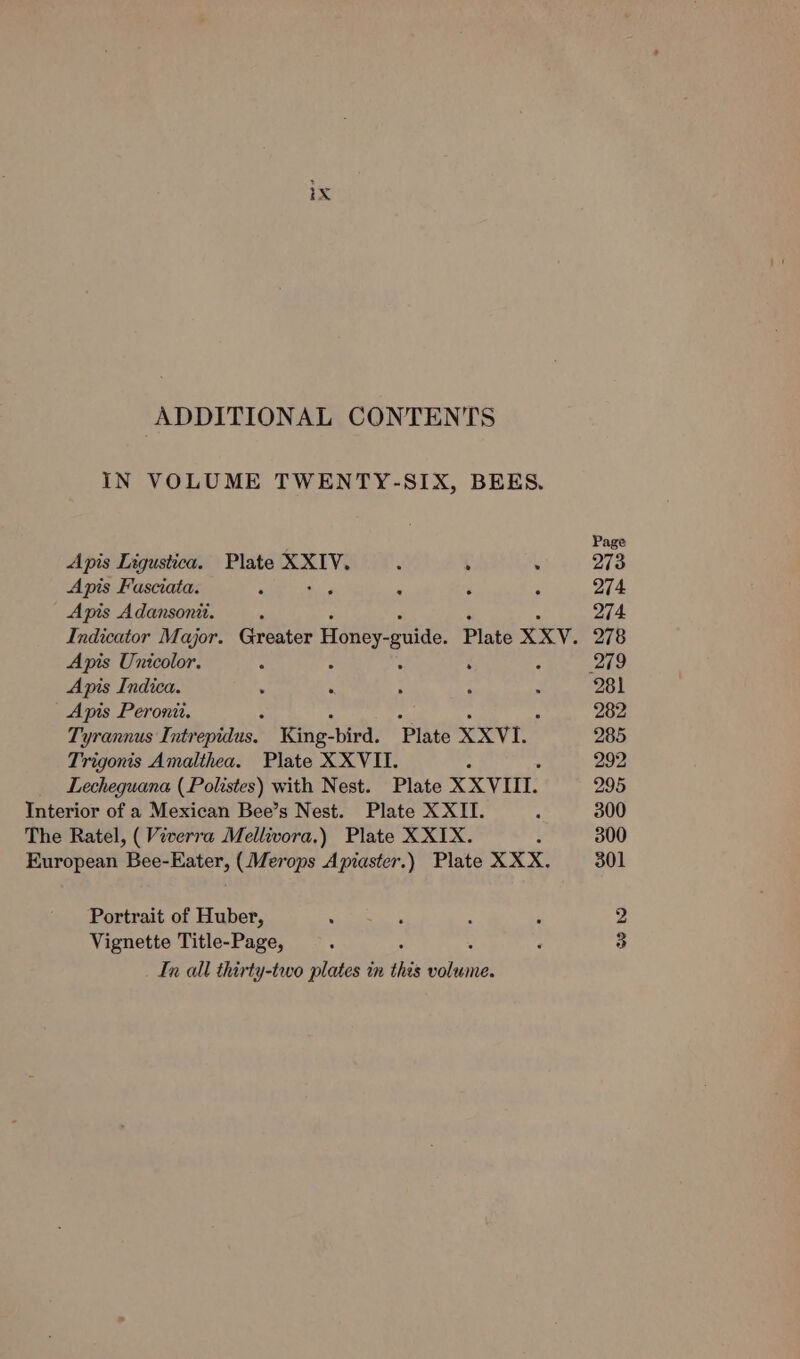 ADDITIONAL CONTENTS IN VOLUME TWENTY-SIX, BEES. Apis Ligustica. Plate XXIV. : ; . Apis Fasciata. : tos . . Apis Adansonit. Indicator Major. Greater Honey. ude Plate XXV. Apis Unicolor. - . 2 Apis Indica. Apis Peronit. Tyrannus Intrepidus. King-bird. Plate XXVI. Trigonis Amalthea. Plate XXVII. : Lecheguana (Polistes) with Nest. Plate XXVIII. Interior of a Mexican Bee’s Nest. Plate XXII. The Ratel, (Viverra Mellivora.) Plate X XIX. European Bee-Eater, (Merops Apiaster.) Plate XXX. Portrait of Huber, . Vignette Title-Page, In all thirty-two plates in this eee