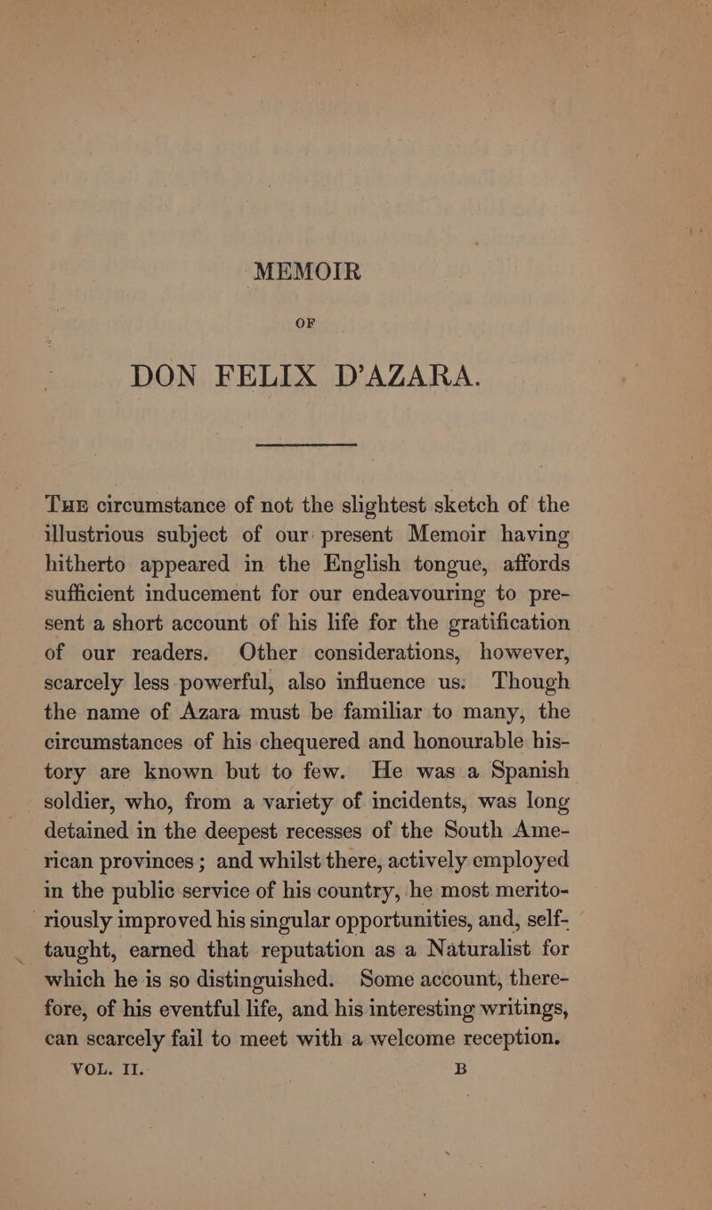 MEMOIR OF DON FELIX D’AZARA. THE circumstance of not the slightest sketch of the illustrious subject of our present Memoir having hitherto appeared in the English tongue, affords sufficient inducement for our endeavouring to pre- sent a short account of his life for the gratification of our readers. Other considerations, however, scarcely less powerful, also influence us: Though the name of Azara must be familiar to many, the circumstances of his chequered and honourable his- tory are known but to few. He was a Spanish soldier, who, from a variety of incidents, was long detained in the deepest recesses of the South Ame- rican provinces ; and whilst there, actively employed in the public service of his country, he most merito- -riously improved his singular opportunities, and, self- taught, earned that reputation as a Naturalist for which he is so distinguished. Some account, there- fore, of his eventful life, and his interesting writings, ean scarcely fail to meet with a welcome reception. VOL. II. B