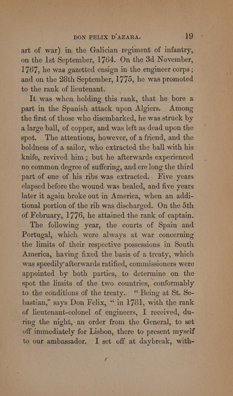 art of war) in the Galician regiment of infantry, on the Ist September, 1764. On the 3d November, 1767, he was gazetted ensign in the engineer corps ; and on the 28th September, 1775, he was promoted to the rank of lieutenant. It was when holding this rank, that he bore a part in the Spanish attack upon Algiers. Among the first of those who disembarked, he was struck by a large ball, of copper, and was left as dead upon the spot. The attentions, however, of a friend, and the boldness of a sailor, who extracted the ball with his knife, revived him; but he afterwards experienced no common degree of suffering, and ere long the third part of one of his ribs was extracted. Five years elapsed before the wound was healed, and five years later.it again broke out in America, when an addi- tional portion of the rib was discharged. On the 5th of February, 1776, he attained the rank of captain. The following year, the courts of Spain and Portugal, which were always at war concerning the limits of their respective possessions in South America, having fixed the basis of a treaty, which was speedily afterwards ratified, commissioners were appointed by both parties, to determine on the spot the limits of the two countries, conformably to the conditions of the treaty. “ Being at St. Se- bastian,” says Don Felix, “ in 1781, with the rank of lieutenant-colonel of engineers, I received, du- ring the night,-an order from the General, to set off immediately for Lisbon, there to present myself to our ambassador. I set off at daybreak, with- é